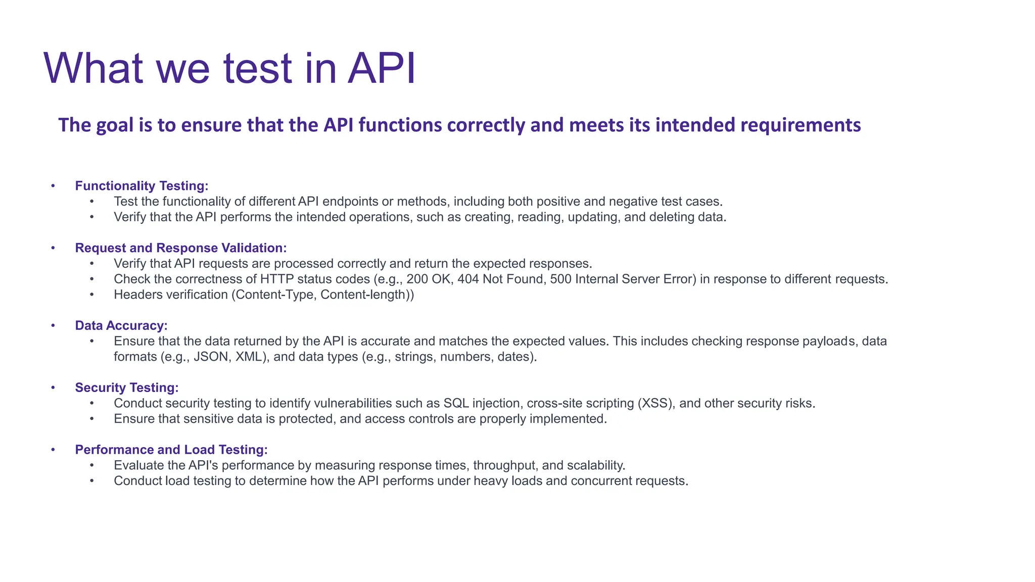 What we test in API
• Functionality Testing:
• Test the functionality of different API endpoints or methods, including both positive and negative test cases.
• Verify that the API performs the intended operations, such as creating, reading, updating, and deleting data.
• Request and Response Validation:
• Verify that API requests are processed correctly and return the expected responses.
• Check the correctness of HTTP status codes (e.g., 200 OK, 404 Not Found, 500 Internal Server Error) in response to different requests.
• Headers verification (Content-Type, Content-length))
• Data Accuracy:
• Ensure that the data returned by the API is accurate and matches the expected values. This includes checking response payloads, data
formats (e.g., JSON, XML), and data types (e.g., strings, numbers, dates).
• Security Testing:
• Conduct security testing to identify vulnerabilities such as SQL injection, cross-site scripting (XSS), and other security risks.
• Ensure that sensitive data is protected, and access controls are properly implemented.
• Performance and Load Testing:
• Evaluate the API's performance by measuring response times, throughput, and scalability.
• Conduct load testing to determine how the API performs under heavy loads and concurrent requests.
The goal is to ensure that the API functions correctly and meets its intended requirements
 