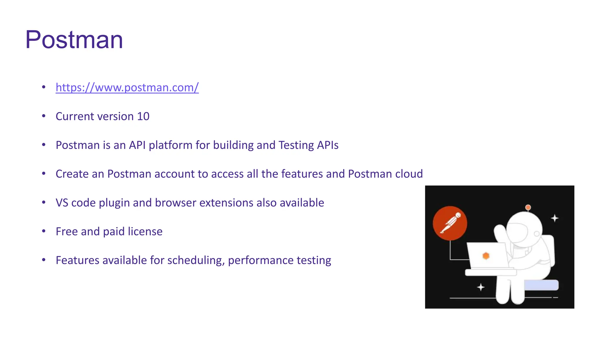 Postman
• https://www.postman.com/
• Current version 10
• Postman is an API platform for building and Testing APIs
• Create an Postman account to access all the features and Postman cloud
• VS code plugin and browser extensions also available
• Free and paid license
• Features available for scheduling, performance testing
 