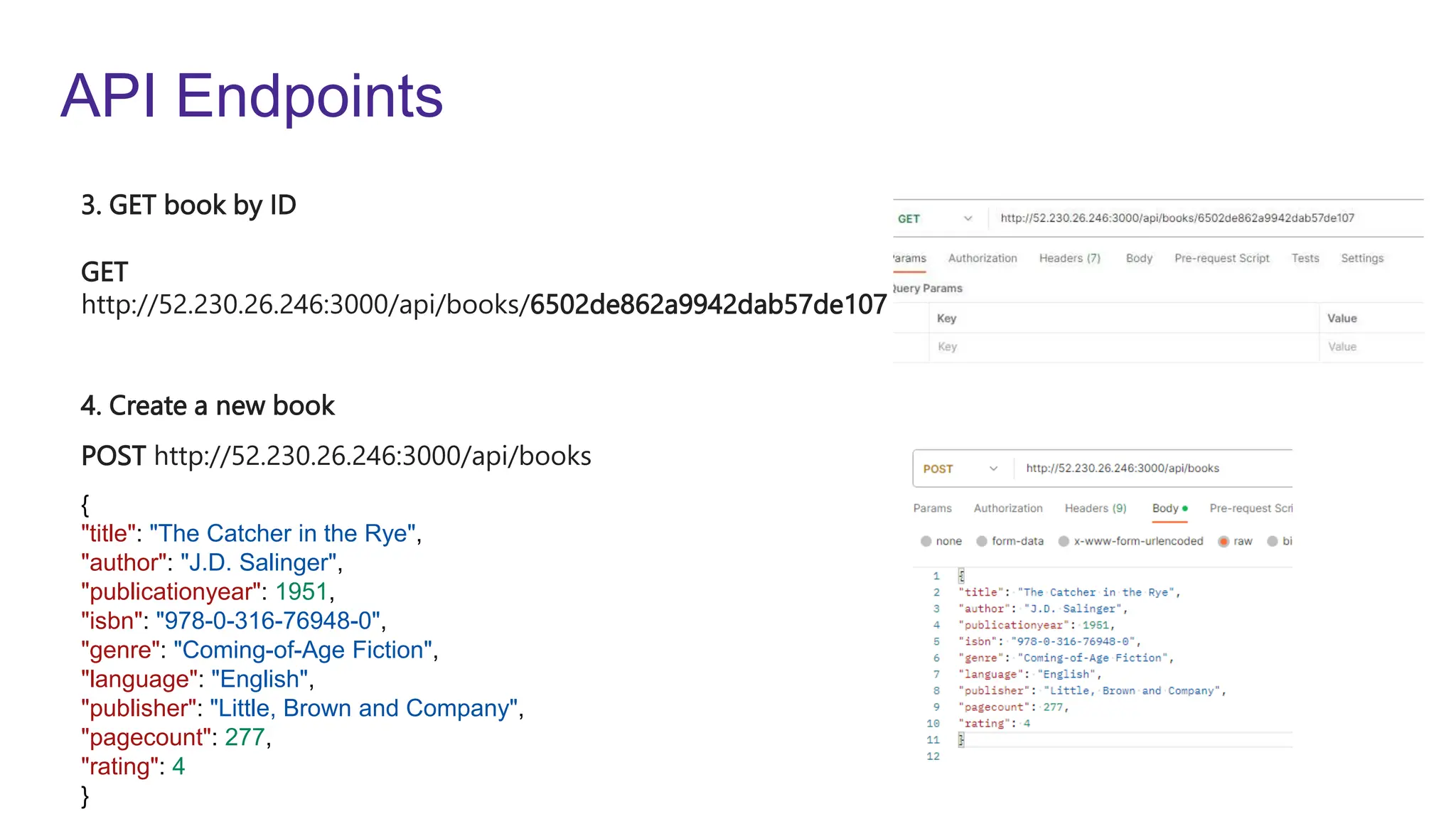 API Endpoints
GET
http://52.230.26.246:3000/api/books/6502de862a9942dab57de107
POST http://52.230.26.246:3000/api/books
3. GET book by ID
4. Create a new book
{
"title": "The Catcher in the Rye",
"author": "J.D. Salinger",
"publicationyear": 1951,
"isbn": "978-0-316-76948-0",
"genre": "Coming-of-Age Fiction",
"language": "English",
"publisher": "Little, Brown and Company",
"pagecount": 277,
"rating": 4
}
 