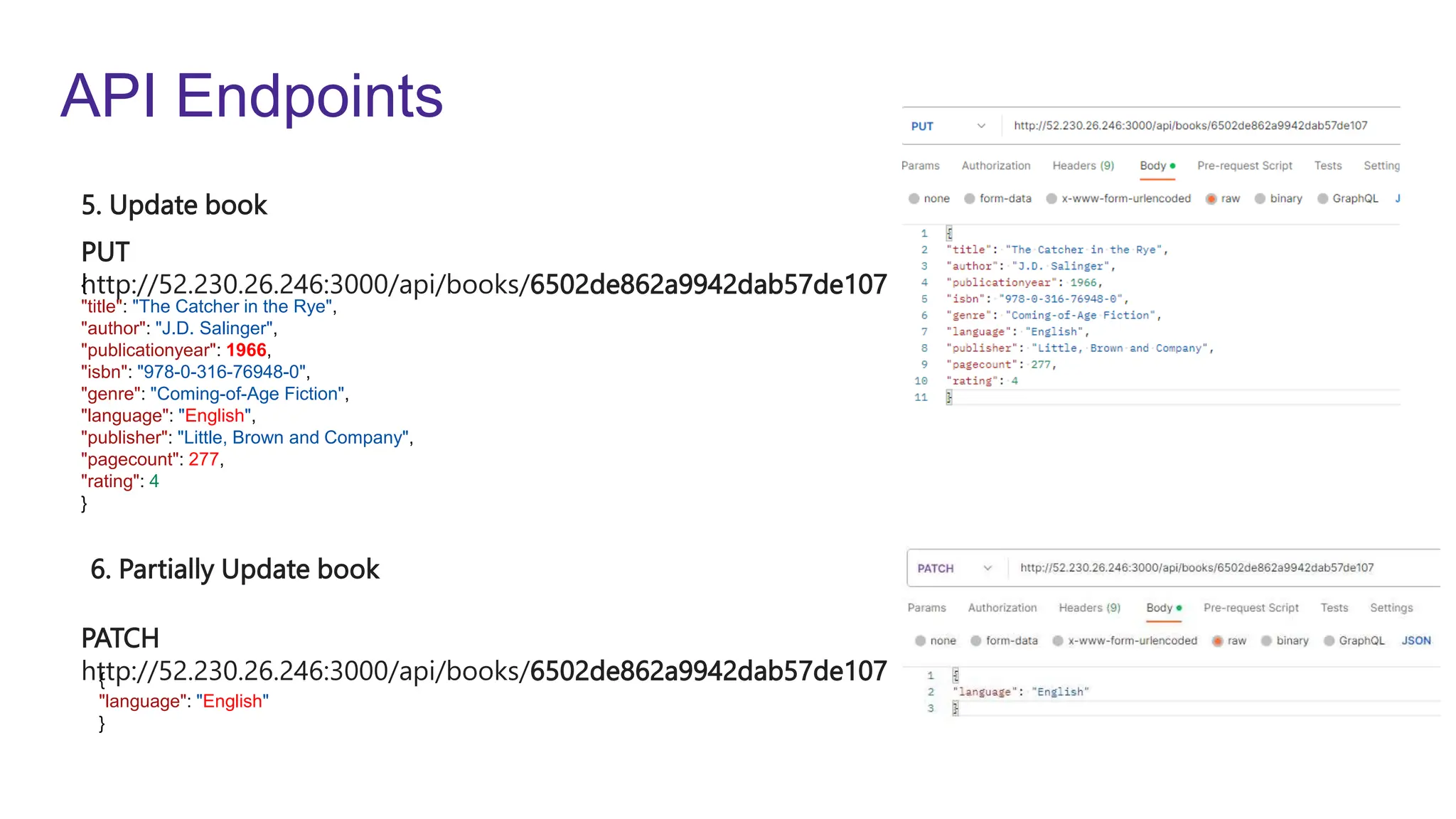 API Endpoints
PUT
http://52.230.26.246:3000/api/books/6502de862a9942dab57de107
PATCH
http://52.230.26.246:3000/api/books/6502de862a9942dab57de107
5. Update book
6. Partially Update book
{
"title": "The Catcher in the Rye",
"author": "J.D. Salinger",
"publicationyear": 1966,
"isbn": "978-0-316-76948-0",
"genre": "Coming-of-Age Fiction",
"language": "English",
"publisher": "Little, Brown and Company",
"pagecount": 277,
"rating": 4
}
{
"language": "English"
}
 