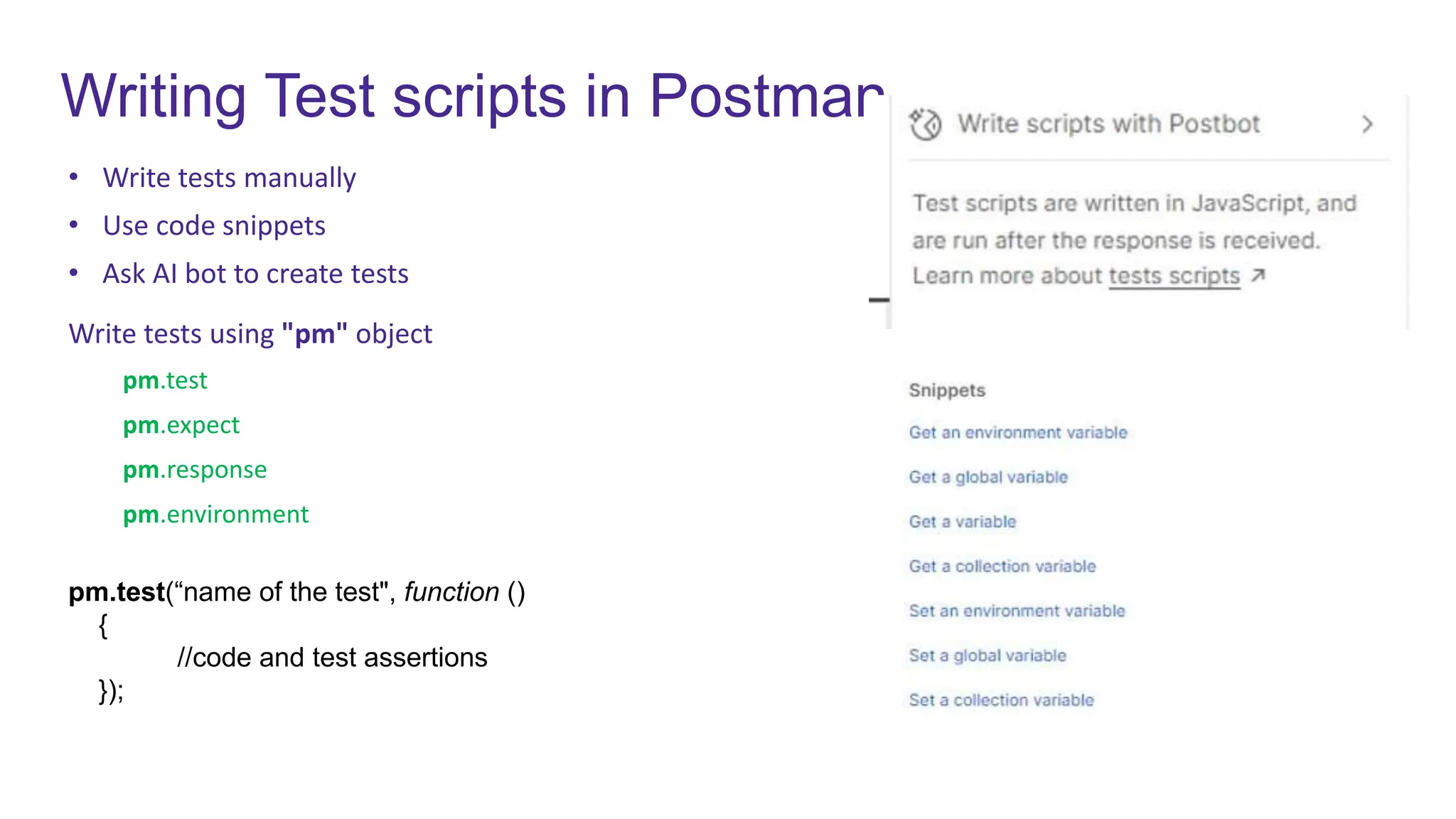 Writing Test scripts in Postman
• Write tests manually
• Use code snippets
• Ask AI bot to create tests
Write tests using "pm" object
pm.test
pm.expect
pm.response
pm.environment
pm.test(“name of the test", function ()
{
//code and test assertions
});
 
