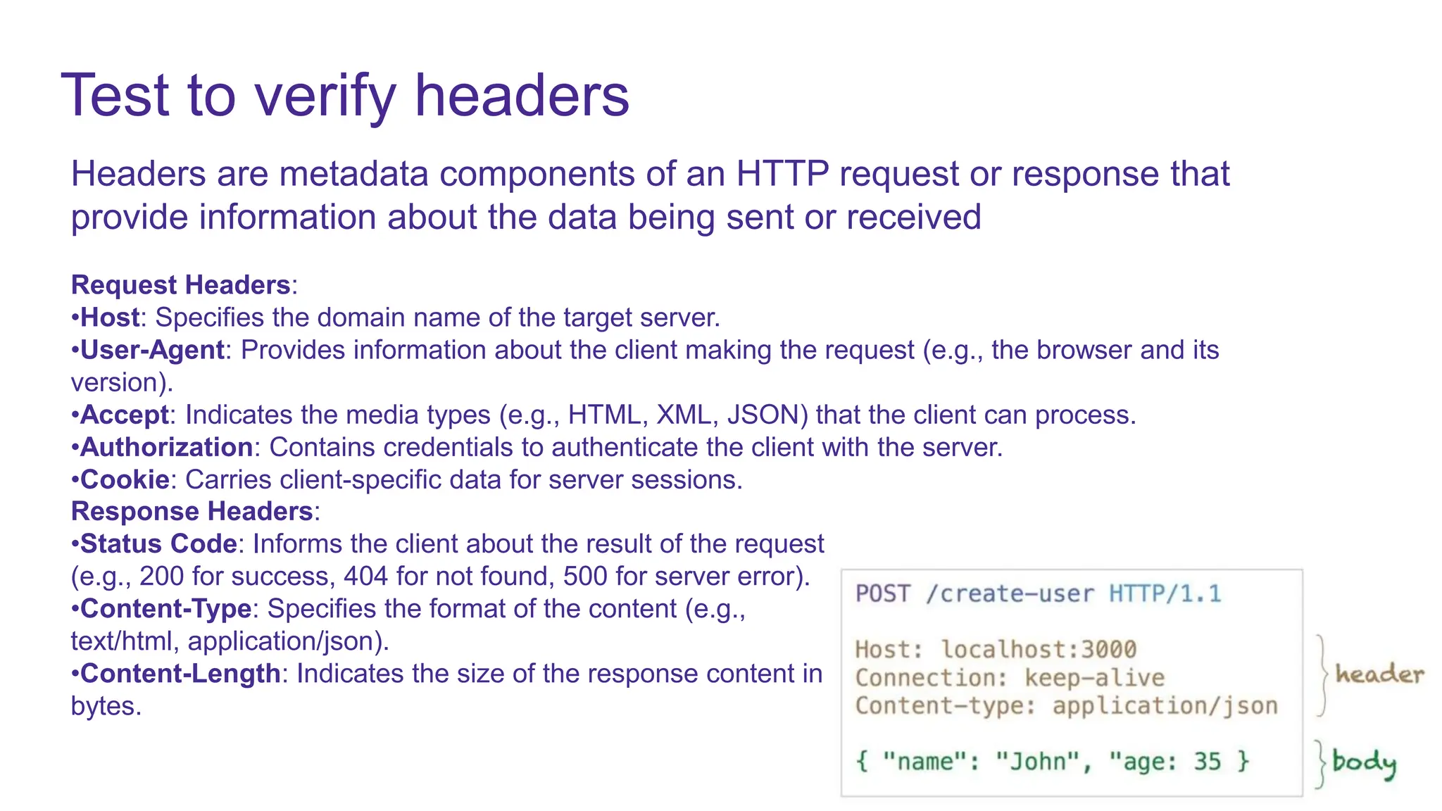 Test to verify headers
Headers are metadata components of an HTTP request or response that
provide information about the data being sent or received
Request Headers:
•Host: Specifies the domain name of the target server.
•User-Agent: Provides information about the client making the request (e.g., the browser and its
version).
•Accept: Indicates the media types (e.g., HTML, XML, JSON) that the client can process.
•Authorization: Contains credentials to authenticate the client with the server.
•Cookie: Carries client-specific data for server sessions.
Response Headers:
•Status Code: Informs the client about the result of the request
(e.g., 200 for success, 404 for not found, 500 for server error).
•Content-Type: Specifies the format of the content (e.g.,
text/html, application/json).
•Content-Length: Indicates the size of the response content in
bytes.
 