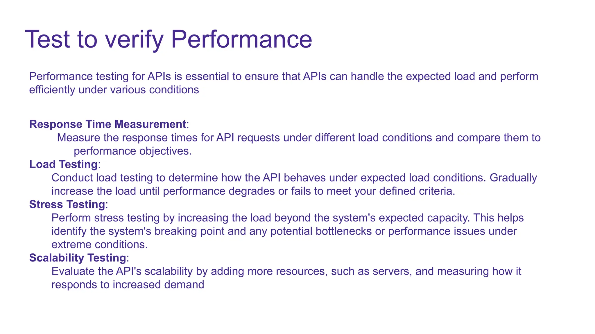 Test to verify Performance
Performance testing for APIs is essential to ensure that APIs can handle the expected load and perform
efficiently under various conditions
Response Time Measurement:
Measure the response times for API requests under different load conditions and compare them to
performance objectives.
Load Testing:
Conduct load testing to determine how the API behaves under expected load conditions. Gradually
increase the load until performance degrades or fails to meet your defined criteria.
Stress Testing:
Perform stress testing by increasing the load beyond the system's expected capacity. This helps
identify the system's breaking point and any potential bottlenecks or performance issues under
extreme conditions.
Scalability Testing:
Evaluate the API's scalability by adding more resources, such as servers, and measuring how it
responds to increased demand
 