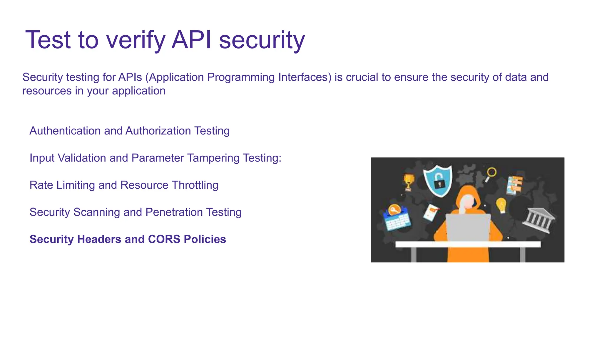Test to verify API security
Authentication and Authorization Testing
Input Validation and Parameter Tampering Testing:
Rate Limiting and Resource Throttling
Security Scanning and Penetration Testing
Security Headers and CORS Policies
Security testing for APIs (Application Programming Interfaces) is crucial to ensure the security of data and
resources in your application
 