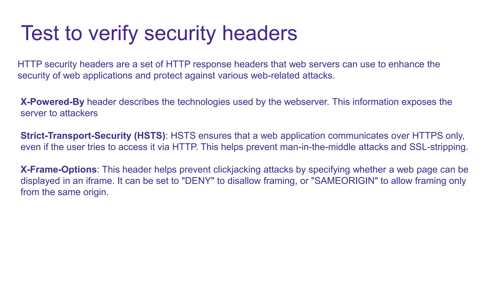 Test to verify security headers
HTTP security headers are a set of HTTP response headers that web servers can use to enhance the
security of web applications and protect against various web-related attacks.
X-Powered-By header describes the technologies used by the webserver. This information exposes the
server to attackers
Strict-Transport-Security (HSTS): HSTS ensures that a web application communicates over HTTPS only,
even if the user tries to access it via HTTP. This helps prevent man-in-the-middle attacks and SSL-stripping.
X-Frame-Options: This header helps prevent clickjacking attacks by specifying whether a web page can be
displayed in an iframe. It can be set to "DENY" to disallow framing, or "SAMEORIGIN" to allow framing only
from the same origin.
 