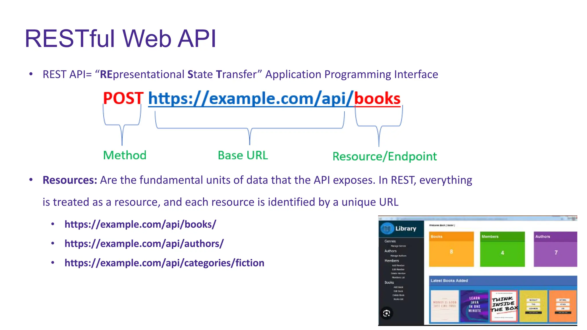 RESTful Web API
• REST API= “REpresentational State Transfer” Application Programming Interface
• Resources: Are the fundamental units of data that the API exposes. In REST, everything
is treated as a resource, and each resource is identified by a unique URL
• https://example.com/api/books/
• https://example.com/api/authors/
• https://example.com/api/categories/fiction
 