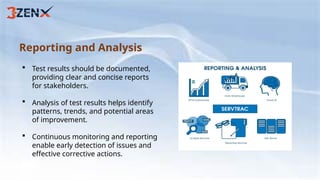 Reporting and Analysis
 Test results should be documented,
providing clear and concise reports
for stakeholders.
 Analysis of test results helps identify
patterns, trends, and potential areas
of improvement.
 Continuous monitoring and reporting
enable early detection of issues and
effective corrective actions.
 