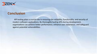 Conclusion
API testing plays a crucial role in ensuring the reliability, functionality, and security of
modern software applications. By thoroughly testing APIs during development,
organizations can achieve better performance, enhance user experience, and safeguard
against potential vulnerabilities.
 