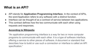 What is an API?
● API stands for Application Programming Interface. In the context of APIs,
the word Application refers to any software with a distinct function.
● Interface can be thought of as a contract of service between two applications.
● This contract defines how the two communicate with each other using
requests and responses.
According to Wikipedia
“An application programming interface is a way for two or more computer
programs to communicate with each other. It is a type of software interface,
offering a service to other pieces of software. A document or standard that
describes how to build or use such a connection or interface is called an API
specification.”
 