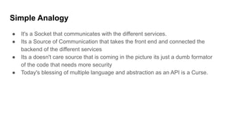 Simple Analogy
● It's a Socket that communicates with the different services.
● Its a Source of Communication that takes the front end and connected the
backend of the different services
● Its a doesn't care source that is coming in the picture its just a dumb formator
of the code that needs more security
● Today's blessing of multiple language and abstraction as an API is a Curse.
 