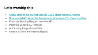 Let's worship this
● Global state of the internet security DDoS attack reports | Akamai
● How to send API key in the header of python request? - Stack Overflow
● Postman Sending Request onto the API
● Postman Sending AUTH token
● Automating the postman Calls
● Akamai State of the Internet Report
 