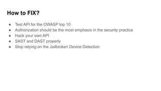 How to FIX?
● Test API for the OWASP top 10
● Authorization should be the most emphasis in the security practice
● Hack your own API
● SAST and DAST properly
● Stop relying on the Jailbroken Device Detection
 