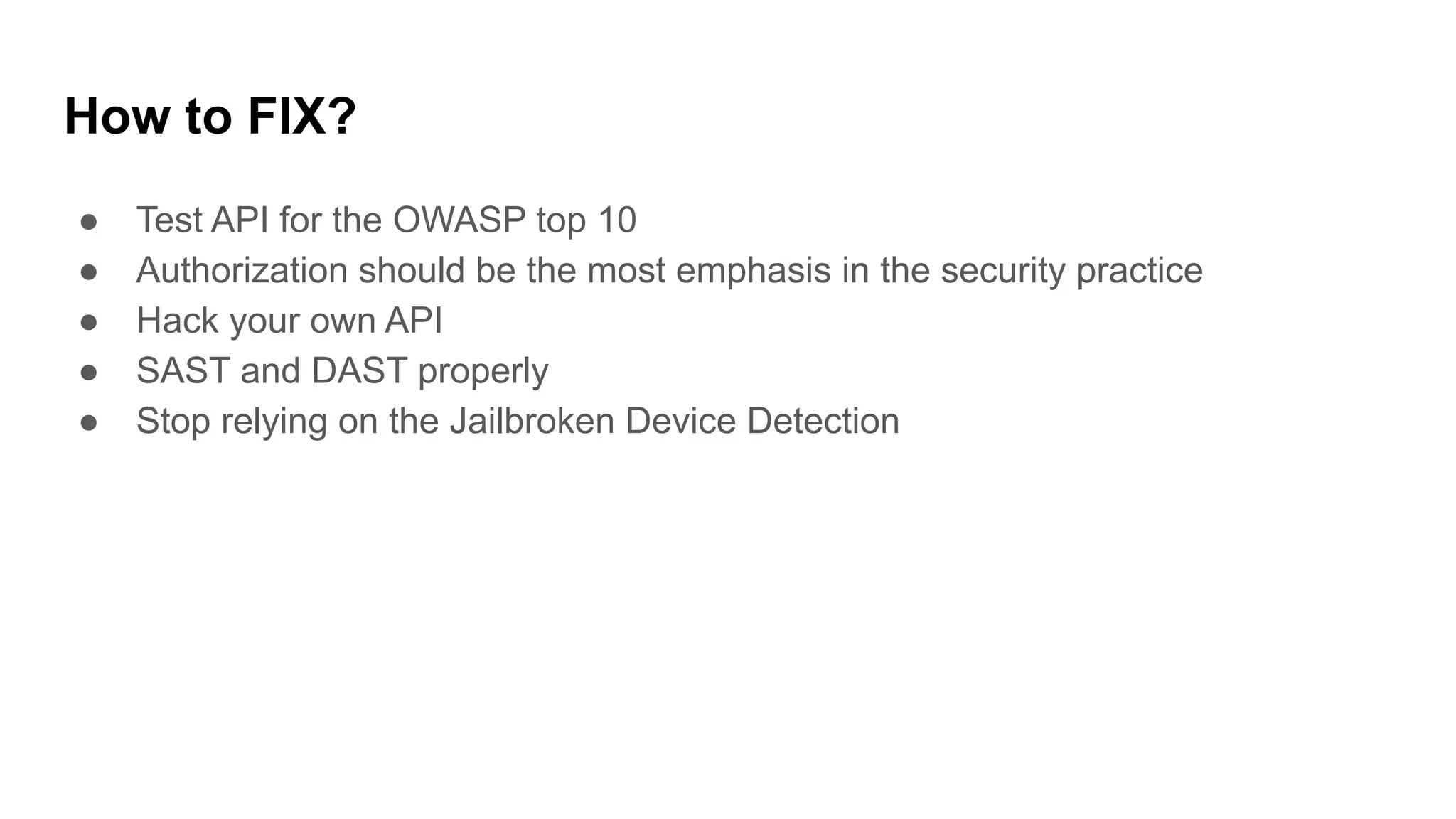 How to FIX?
● Test API for the OWASP top 10
● Authorization should be the most emphasis in the security practice
● Hack your own API
● SAST and DAST properly
● Stop relying on the Jailbroken Device Detection
 
