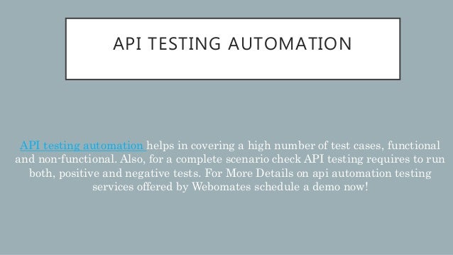 API TESTING AUTOMATION
API testing automation helps in covering a high number of test cases, functional
and non-functional. Also, for a complete scenario check API testing requires to run
both, positive and negative tests. For More Details on api automation testing
services offered by Webomates schedule a demo now!
 