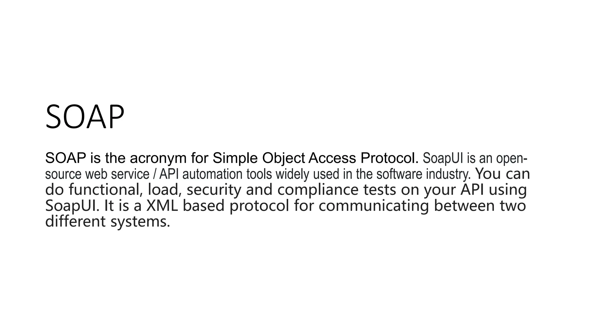 SOAP
SOAP is the acronym for Simple Object Access Protocol. SoapUI is an open-
source web service / API automation tools widely used in the software industry. You can
do functional, load, security and compliance tests on your API using
SoapUI. It is a XML based protocol for communicating between two
different systems.
 