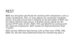 REST
REST was designed specifically for working with components such as
media components, files, or even objects on a particular hardware
device. Any web service that is defined on the principles of REST can
be called a RestFul web service. A Restful service would use the
normal HTTP verbs of GET, POST, PUT and DELETE for working with
the required components. REST stands for Representational State
Transfer.
REST permits different data format such as Plain text, HTML, XML,
JSON, etc. But the most preferred format for transferring data is
 