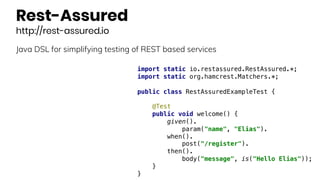 Rest-Assured
http://rest-assured.io
Java DSL for simplifying testing of REST based services
import static io.restassured.RestAssured.*;
import static org.hamcrest.Matchers.*;
public class RestAssuredExampleTest {
@Test
public void welcome() {
given().
param("name", "Elias").
when().
post("/register").
then().
body("message", is("Hello Elias"));
}
}
 