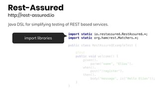 Rest-Assured
http://rest-assured.io
Java DSL for simplifying testing of REST based services.
import static io.restassured.RestAssured.*;
import static org.hamcrest.Matchers.*;
public class RestAssuredExampleTest {
@Test
public void welcome() {
given().
param("name", "Elias").
when().
post("/register").
then().
body("message", is("Hello Elias"));
}
}
import libraries
 