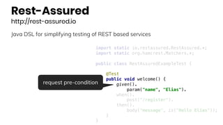 Rest-Assured
http://rest-assured.io
Java DSL for simplifying testing of REST based services
import static io.restassured.RestAssured.*;
import static org.hamcrest.Matchers.*;
public class RestAssuredExampleTest {
@Test
public void welcome() {
given().
param("name", "Elias").
when().
post("/register").
then().
body("message", is("Hello Elias"));
}
}
request pre-condition
 