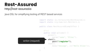 Rest-Assured
http://rest-assured.io
Java DSL for simplifying testing of REST based services
import static io.restassured.RestAssured.*;
import static org.hamcrest.Matchers.*;
public class RestAssuredExampleTest {
@Test
public void welcome() {
given().
param("name", "Elias").
when().
post("/register").
then().
body("message", is("Hello Elias"));
}
}
action (request)
 