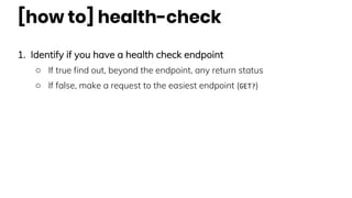 [how to] health-check
1. Identify if you have a health check endpoint
○ If true find out, beyond the endpoint, any return status
○ If false, make a request to the easiest endpoint (GET?)
 