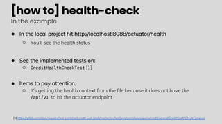 [how to] health-check
In the example
● In the local project hit http://localhost:8088/actuator/health
○ You’ll see the health status
● See the implemented tests on:
○ CreditHealthCheckTest [1]
● Items to pay attention:
○ It’s getting the health context from the file because it does not have the
/api/v1 to hit the actuator endpoint
[1] https://gitlab.com/elias.nogueira/test-combined-credit-api/-/blob/master/src/test/java/com/eliasnogueira/credit/general/CreditHealthCheckTest.java
 