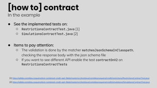 [how to] contract
In the example
● See the implemented tests on:
○ RestrictionsContractTest.java [1]
○ SimulationsContractTest.java [2]
● Items to pay attention:
○ The validation is done by the matcher matchesJsonSchemaInClasspath,
checking the response body with the json schema file
○ If you want to see different API enable the test contractOnV2 on
RestrictionsContractTests
[1] https://gitlab.com/elias.nogueira/test-combined-credit-api/-/blob/master/src/test/java/com/eliasnogueira/credit/restrictions/RestrictionsContractTest.java
[2] https://gitlab.com/elias.nogueira/test-combined-credit-api/-/blob/master/src/test/java/com/eliasnogueira/credit/simulations/SimulationsContractTest.java
 