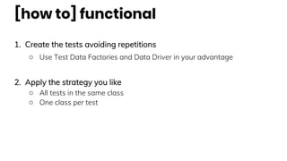 [how to] functional
1. Create the tests avoiding repetitions
○ Use Test Data Factories and Data Driver in your advantage
2. Apply the strategy you like
○ All tests in the same class
○ One class per test
 