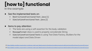 [how to] functional
In the example
● See the implemented tests on:
○ RestrictionsFunctionalTest.java [1]
○ SimulationsFunctionalTest.java [2]
● Items to pay attention:
○ The tests are using a soft assertion for the body validation
○ MessageFormat class is used to properly concatenate String
○ SimulationsFunctionalTests is using Test Data Factory, Builders for the
model object and Data Driven
[1] https://gitlab.com/elias.nogueira/test-combined-credit-api/-/blob/master/src/test/java/com/eliasnogueira/credit/restrictions/RestrictionsFunctionalTest.java
[2] https://gitlab.com/elias.nogueira/test-combined-credit-api/-/blob/master/src/test/java/com/eliasnogueira/credit/simulations/SimulationsFunctionalTest.java
 
