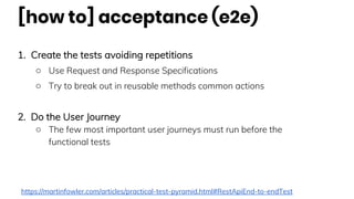[how to] acceptance (e2e)
1. Create the tests avoiding repetitions
○ Use Request and Response Specifications
○ Try to break out in reusable methods common actions
2. Do the User Journey
○ The few most important user journeys must run before the
functional tests
https://martinfowler.com/articles/practical-test-pyramid.html#RestApiEnd-to-endTest
 