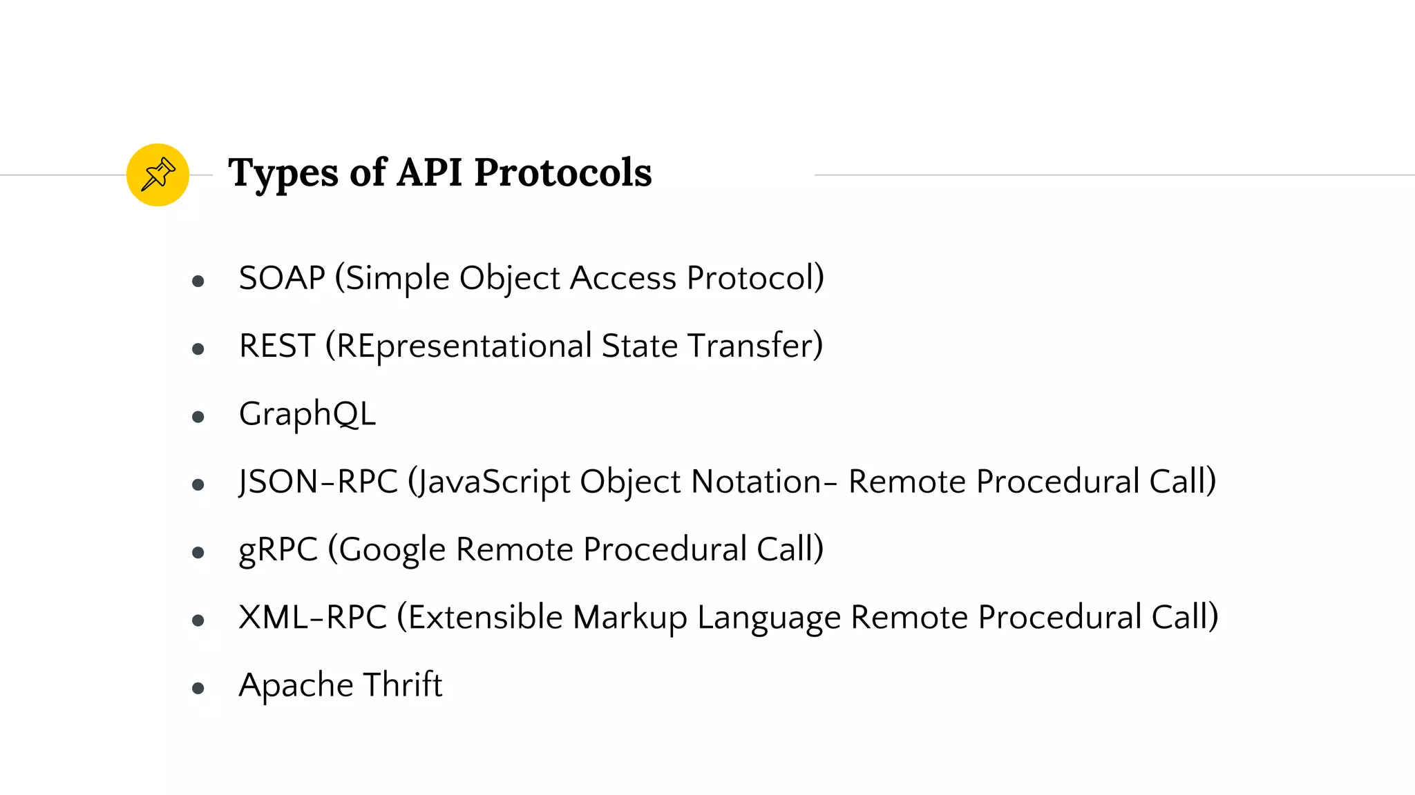 Types of API Protocols
● SOAP (Simple Object Access Protocol)
● REST (REpresentational State Transfer)
● GraphQL
● JSON-RPC (JavaScript Object Notation- Remote Procedural Call)
● gRPC (Google Remote Procedural Call)
● XML-RPC (Extensible Markup Language Remote Procedural Call)
● Apache Thrift
 