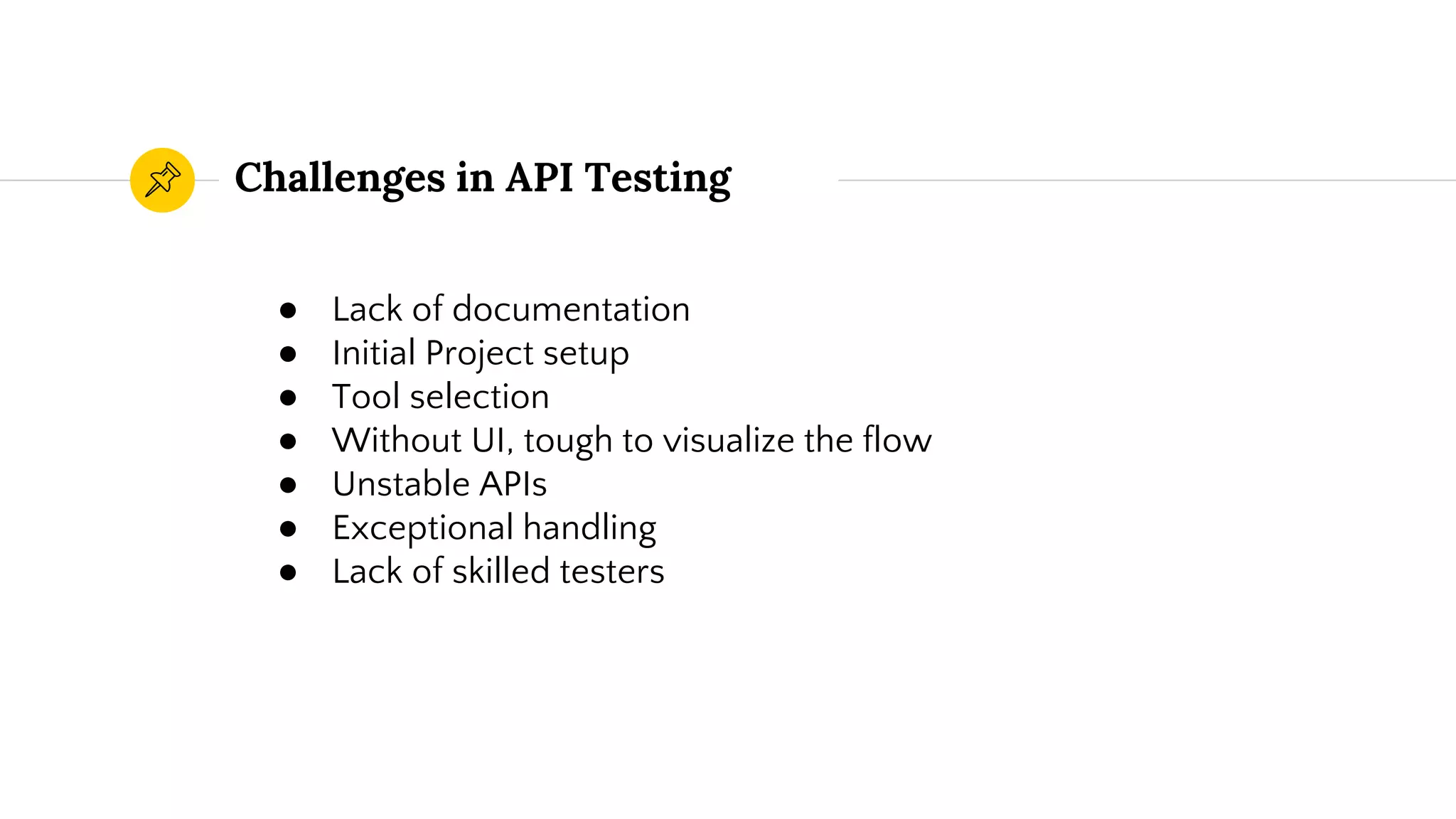 Challenges in API Testing
● Lack of documentation
● Initial Project setup
● Tool selection
● Without UI, tough to visualize the flow
● Unstable APIs
● Exceptional handling
● Lack of skilled testers
 