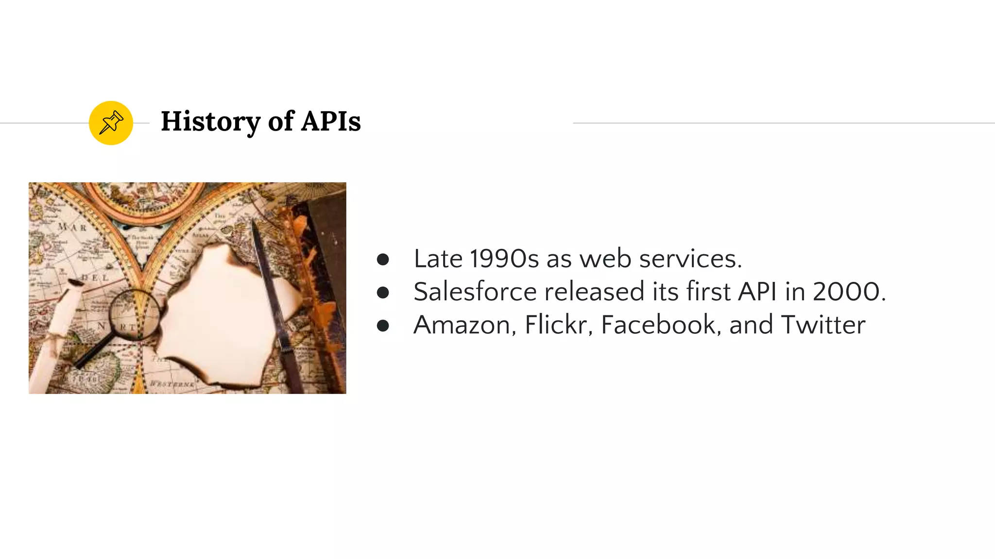 History of APIs
● Late 1990s as web services.
● Salesforce released its first API in 2000.
● Amazon, Flickr, Facebook, and Twitter
 
