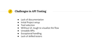 Challenges in API Testing
● Lack of documentation
● Initial Project setup
● Tool selection
● Without UI, tough to visualize the flow
● Unstable APIs
● Exceptional handling
● Lack of skilled testers
 
