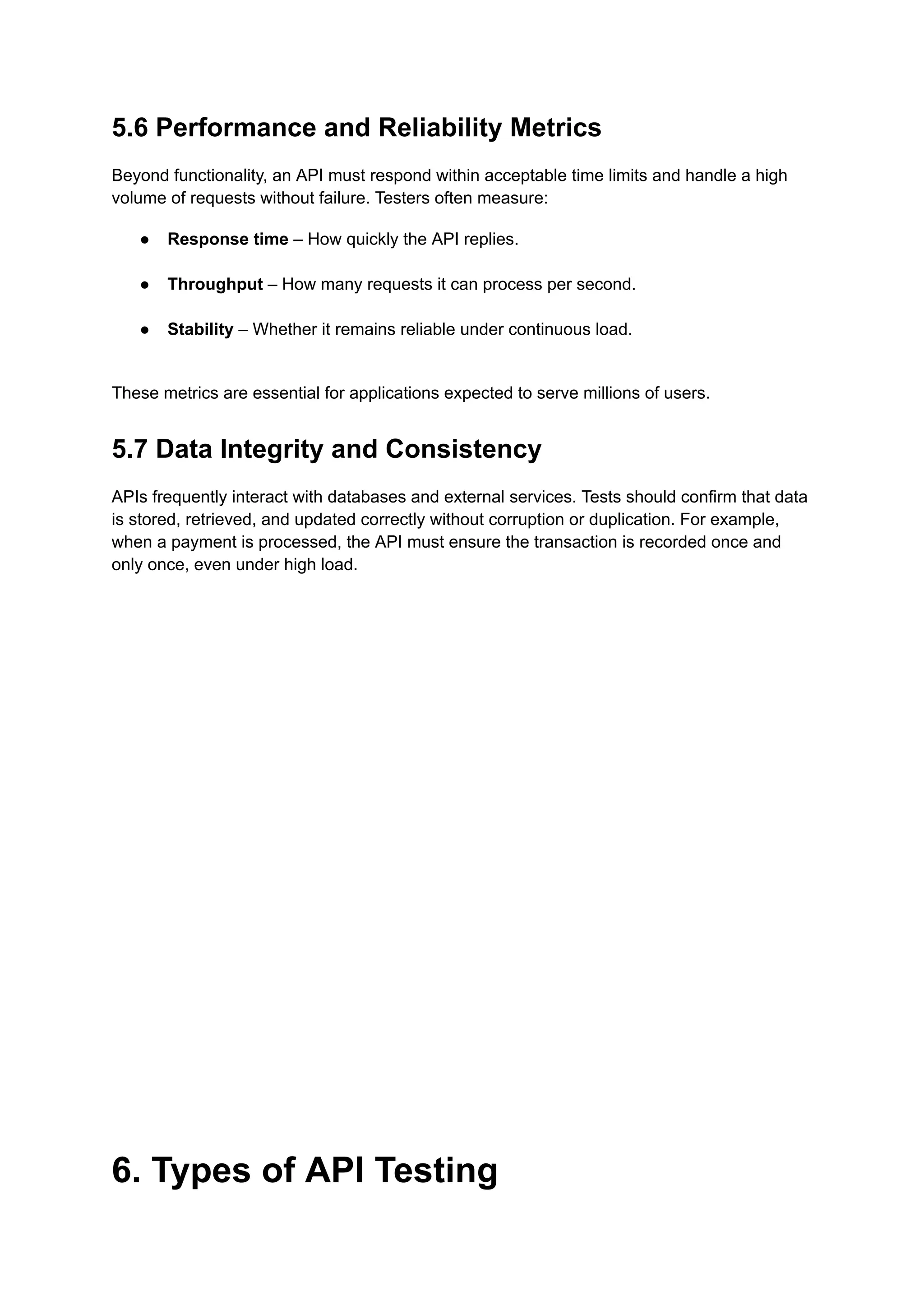5.6 Performance and Reliability Metrics
Beyond functionality, an API must respond within acceptable time limits and handle a high
volume of requests without failure. Testers often measure:
●​ Response time – How quickly the API replies.​
●​ Throughput – How many requests it can process per second.​
●​ Stability – Whether it remains reliable under continuous load.​
These metrics are essential for applications expected to serve millions of users.
5.7 Data Integrity and Consistency
APIs frequently interact with databases and external services. Tests should confirm that data
is stored, retrieved, and updated correctly without corruption or duplication. For example,
when a payment is processed, the API must ensure the transaction is recorded once and
only once, even under high load.
6. Types of API Testing
 