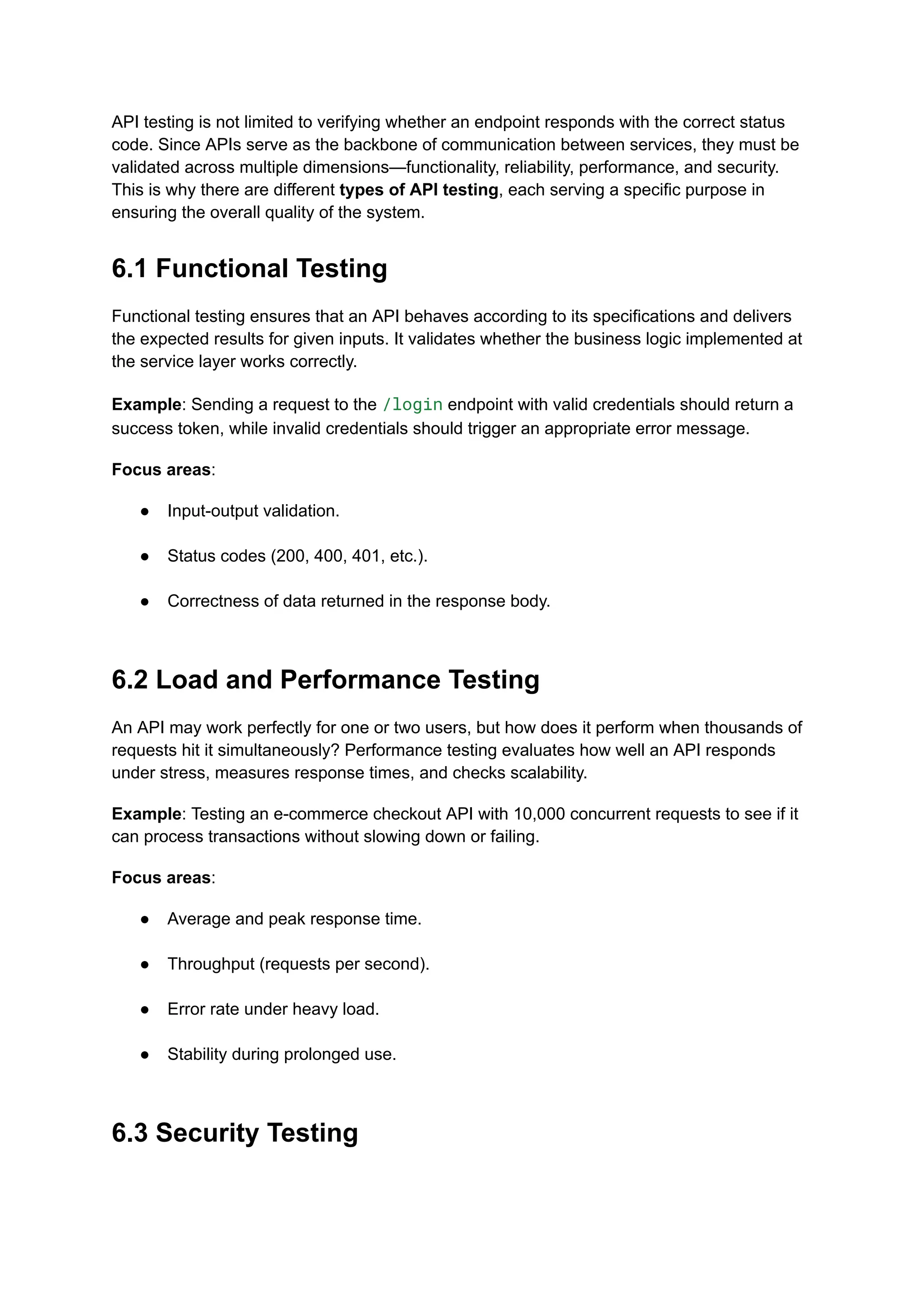 API testing is not limited to verifying whether an endpoint responds with the correct status
code. Since APIs serve as the backbone of communication between services, they must be
validated across multiple dimensions—functionality, reliability, performance, and security.
This is why there are different types of API testing, each serving a specific purpose in
ensuring the overall quality of the system.
6.1 Functional Testing
Functional testing ensures that an API behaves according to its specifications and delivers
the expected results for given inputs. It validates whether the business logic implemented at
the service layer works correctly.
Example: Sending a request to the /login endpoint with valid credentials should return a
success token, while invalid credentials should trigger an appropriate error message.
Focus areas:
●​ Input-output validation.​
●​ Status codes (200, 400, 401, etc.).​
●​ Correctness of data returned in the response body.​
6.2 Load and Performance Testing
An API may work perfectly for one or two users, but how does it perform when thousands of
requests hit it simultaneously? Performance testing evaluates how well an API responds
under stress, measures response times, and checks scalability.
Example: Testing an e-commerce checkout API with 10,000 concurrent requests to see if it
can process transactions without slowing down or failing.
Focus areas:
●​ Average and peak response time.​
●​ Throughput (requests per second).​
●​ Error rate under heavy load.​
●​ Stability during prolonged use.​
6.3 Security Testing
 