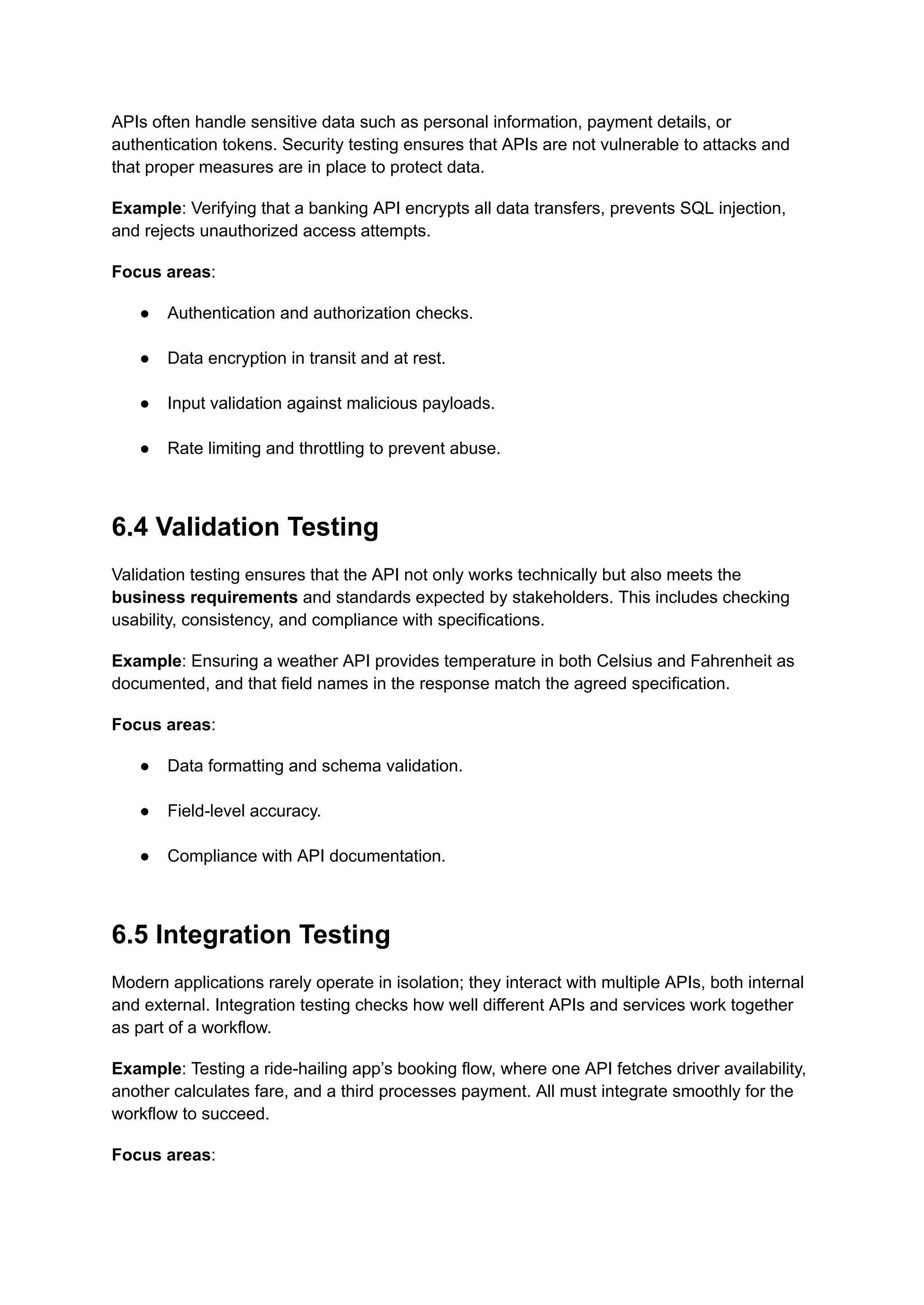 APIs often handle sensitive data such as personal information, payment details, or
authentication tokens. Security testing ensures that APIs are not vulnerable to attacks and
that proper measures are in place to protect data.
Example: Verifying that a banking API encrypts all data transfers, prevents SQL injection,
and rejects unauthorized access attempts.
Focus areas:
●​ Authentication and authorization checks.​
●​ Data encryption in transit and at rest.​
●​ Input validation against malicious payloads.​
●​ Rate limiting and throttling to prevent abuse.​
6.4 Validation Testing
Validation testing ensures that the API not only works technically but also meets the
business requirements and standards expected by stakeholders. This includes checking
usability, consistency, and compliance with specifications.
Example: Ensuring a weather API provides temperature in both Celsius and Fahrenheit as
documented, and that field names in the response match the agreed specification.
Focus areas:
●​ Data formatting and schema validation.​
●​ Field-level accuracy.​
●​ Compliance with API documentation.​
6.5 Integration Testing
Modern applications rarely operate in isolation; they interact with multiple APIs, both internal
and external. Integration testing checks how well different APIs and services work together
as part of a workflow.
Example: Testing a ride-hailing app’s booking flow, where one API fetches driver availability,
another calculates fare, and a third processes payment. All must integrate smoothly for the
workflow to succeed.
Focus areas:
 