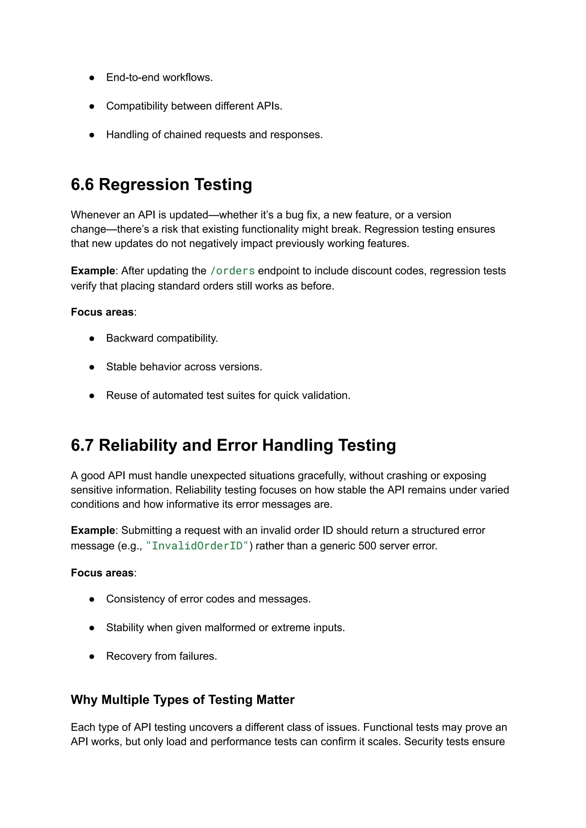 ●​ End-to-end workflows.​
●​ Compatibility between different APIs.​
●​ Handling of chained requests and responses.​
6.6 Regression Testing
Whenever an API is updated—whether it’s a bug fix, a new feature, or a version
change—there’s a risk that existing functionality might break. Regression testing ensures
that new updates do not negatively impact previously working features.
Example: After updating the /orders endpoint to include discount codes, regression tests
verify that placing standard orders still works as before.
Focus areas:
●​ Backward compatibility.​
●​ Stable behavior across versions.​
●​ Reuse of automated test suites for quick validation.​
6.7 Reliability and Error Handling Testing
A good API must handle unexpected situations gracefully, without crashing or exposing
sensitive information. Reliability testing focuses on how stable the API remains under varied
conditions and how informative its error messages are.
Example: Submitting a request with an invalid order ID should return a structured error
message (e.g., "InvalidOrderID") rather than a generic 500 server error.
Focus areas:
●​ Consistency of error codes and messages.​
●​ Stability when given malformed or extreme inputs.​
●​ Recovery from failures.​
Why Multiple Types of Testing Matter
Each type of API testing uncovers a different class of issues. Functional tests may prove an
API works, but only load and performance tests can confirm it scales. Security tests ensure
 