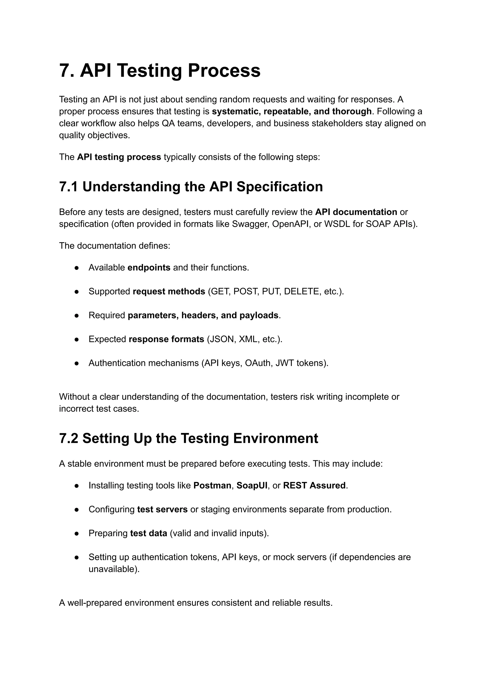7. API Testing Process
Testing an API is not just about sending random requests and waiting for responses. A
proper process ensures that testing is systematic, repeatable, and thorough. Following a
clear workflow also helps QA teams, developers, and business stakeholders stay aligned on
quality objectives.
The API testing process typically consists of the following steps:
7.1 Understanding the API Specification
Before any tests are designed, testers must carefully review the API documentation or
specification (often provided in formats like Swagger, OpenAPI, or WSDL for SOAP APIs).
The documentation defines:
●​ Available endpoints and their functions.​
●​ Supported request methods (GET, POST, PUT, DELETE, etc.).​
●​ Required parameters, headers, and payloads.​
●​ Expected response formats (JSON, XML, etc.).​
●​ Authentication mechanisms (API keys, OAuth, JWT tokens).​
Without a clear understanding of the documentation, testers risk writing incomplete or
incorrect test cases.
7.2 Setting Up the Testing Environment
A stable environment must be prepared before executing tests. This may include:
●​ Installing testing tools like Postman, SoapUI, or REST Assured.​
●​ Configuring test servers or staging environments separate from production.​
●​ Preparing test data (valid and invalid inputs).​
●​ Setting up authentication tokens, API keys, or mock servers (if dependencies are
unavailable).​
A well-prepared environment ensures consistent and reliable results.
 