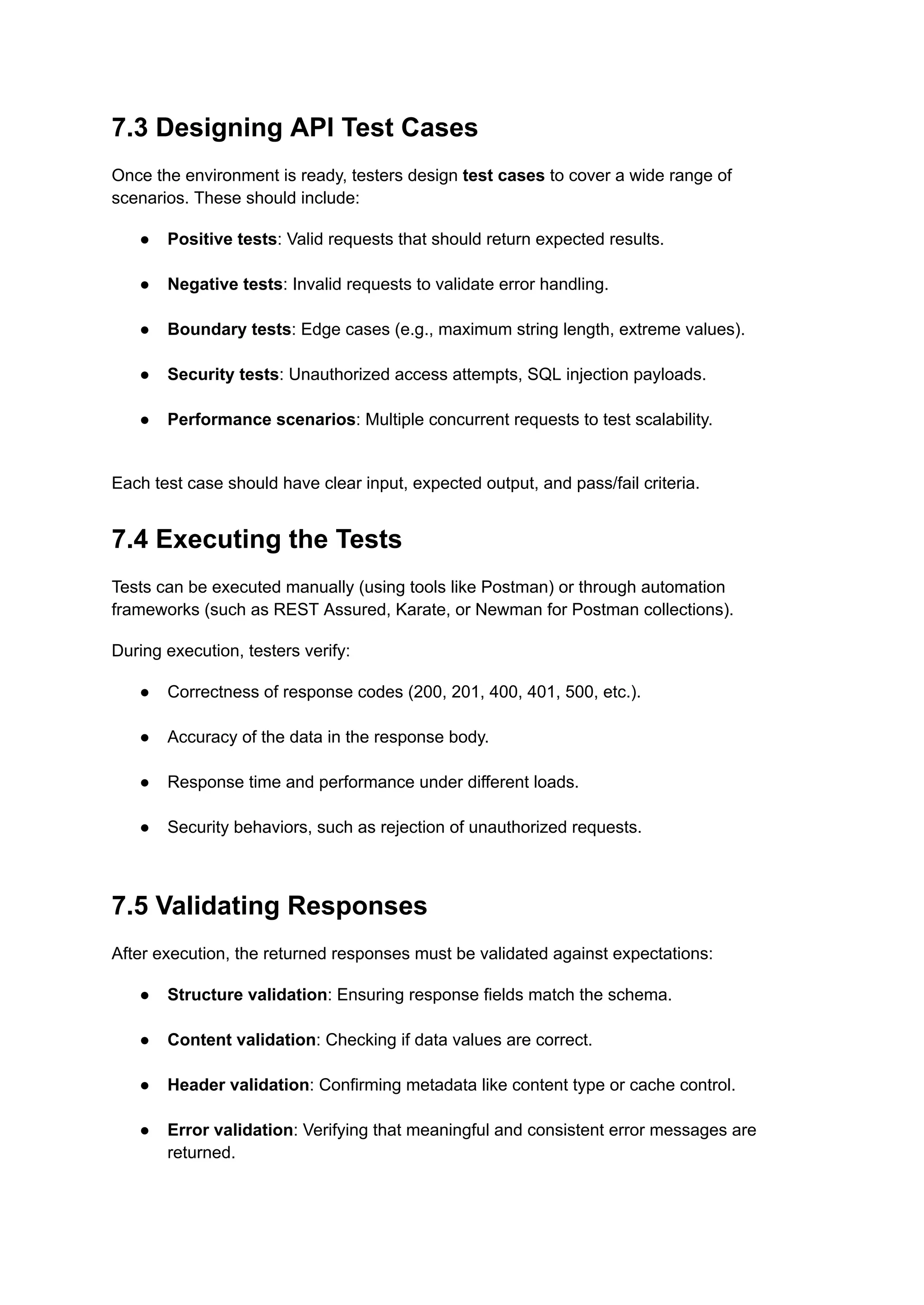 7.3 Designing API Test Cases
Once the environment is ready, testers design test cases to cover a wide range of
scenarios. These should include:
●​ Positive tests: Valid requests that should return expected results.​
●​ Negative tests: Invalid requests to validate error handling.​
●​ Boundary tests: Edge cases (e.g., maximum string length, extreme values).​
●​ Security tests: Unauthorized access attempts, SQL injection payloads.​
●​ Performance scenarios: Multiple concurrent requests to test scalability.​
Each test case should have clear input, expected output, and pass/fail criteria.
7.4 Executing the Tests
Tests can be executed manually (using tools like Postman) or through automation
frameworks (such as REST Assured, Karate, or Newman for Postman collections).
During execution, testers verify:
●​ Correctness of response codes (200, 201, 400, 401, 500, etc.).​
●​ Accuracy of the data in the response body.​
●​ Response time and performance under different loads.​
●​ Security behaviors, such as rejection of unauthorized requests.​
7.5 Validating Responses
After execution, the returned responses must be validated against expectations:
●​ Structure validation: Ensuring response fields match the schema.​
●​ Content validation: Checking if data values are correct.​
●​ Header validation: Confirming metadata like content type or cache control.​
●​ Error validation: Verifying that meaningful and consistent error messages are
returned.​
 