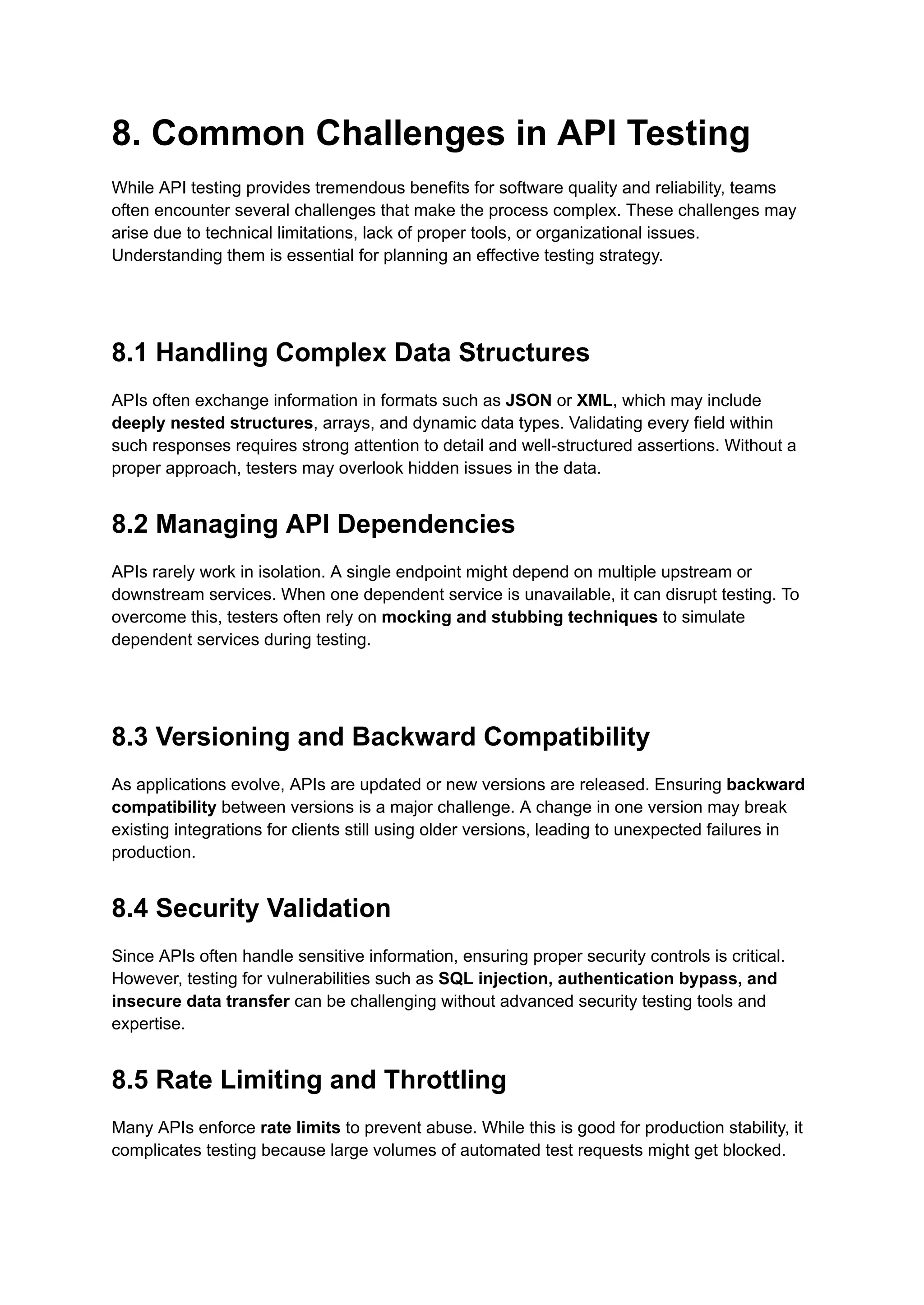 8. Common Challenges in API Testing
While API testing provides tremendous benefits for software quality and reliability, teams
often encounter several challenges that make the process complex. These challenges may
arise due to technical limitations, lack of proper tools, or organizational issues.
Understanding them is essential for planning an effective testing strategy.
8.1 Handling Complex Data Structures
APIs often exchange information in formats such as JSON or XML, which may include
deeply nested structures, arrays, and dynamic data types. Validating every field within
such responses requires strong attention to detail and well-structured assertions. Without a
proper approach, testers may overlook hidden issues in the data.
8.2 Managing API Dependencies
APIs rarely work in isolation. A single endpoint might depend on multiple upstream or
downstream services. When one dependent service is unavailable, it can disrupt testing. To
overcome this, testers often rely on mocking and stubbing techniques to simulate
dependent services during testing.
8.3 Versioning and Backward Compatibility
As applications evolve, APIs are updated or new versions are released. Ensuring backward
compatibility between versions is a major challenge. A change in one version may break
existing integrations for clients still using older versions, leading to unexpected failures in
production.
8.4 Security Validation
Since APIs often handle sensitive information, ensuring proper security controls is critical.
However, testing for vulnerabilities such as SQL injection, authentication bypass, and
insecure data transfer can be challenging without advanced security testing tools and
expertise.
8.5 Rate Limiting and Throttling
Many APIs enforce rate limits to prevent abuse. While this is good for production stability, it
complicates testing because large volumes of automated test requests might get blocked.
 