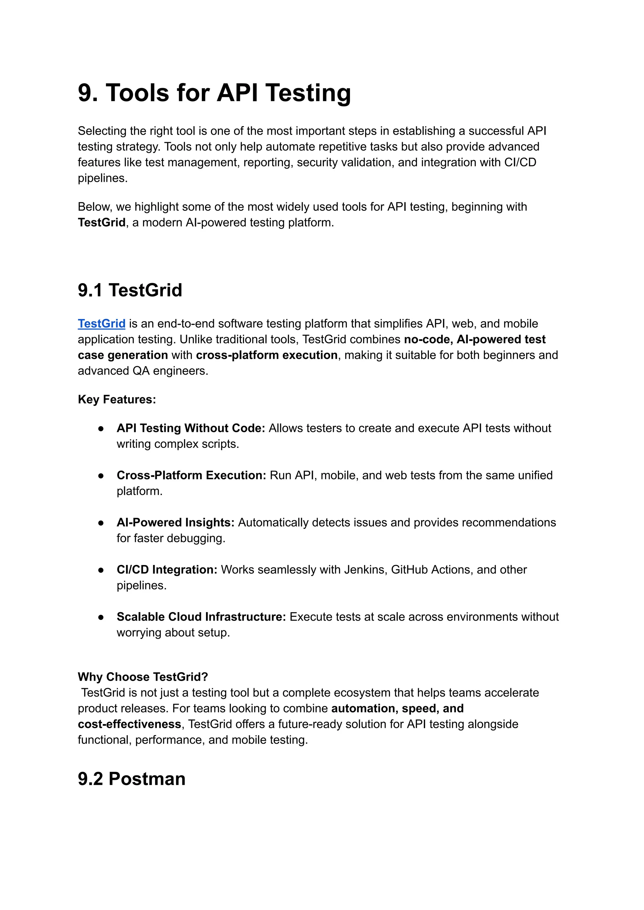 9. Tools for API Testing
Selecting the right tool is one of the most important steps in establishing a successful API
testing strategy. Tools not only help automate repetitive tasks but also provide advanced
features like test management, reporting, security validation, and integration with CI/CD
pipelines.
Below, we highlight some of the most widely used tools for API testing, beginning with
TestGrid, a modern AI-powered testing platform.
9.1 TestGrid
TestGrid is an end-to-end software testing platform that simplifies API, web, and mobile
application testing. Unlike traditional tools, TestGrid combines no-code, AI-powered test
case generation with cross-platform execution, making it suitable for both beginners and
advanced QA engineers.
Key Features:
●​ API Testing Without Code: Allows testers to create and execute API tests without
writing complex scripts.​
●​ Cross-Platform Execution: Run API, mobile, and web tests from the same unified
platform.​
●​ AI-Powered Insights: Automatically detects issues and provides recommendations
for faster debugging.​
●​ CI/CD Integration: Works seamlessly with Jenkins, GitHub Actions, and other
pipelines.​
●​ Scalable Cloud Infrastructure: Execute tests at scale across environments without
worrying about setup.​
Why Choose TestGrid?​
TestGrid is not just a testing tool but a complete ecosystem that helps teams accelerate
product releases. For teams looking to combine automation, speed, and
cost-effectiveness, TestGrid offers a future-ready solution for API testing alongside
functional, performance, and mobile testing.
9.2 Postman
 