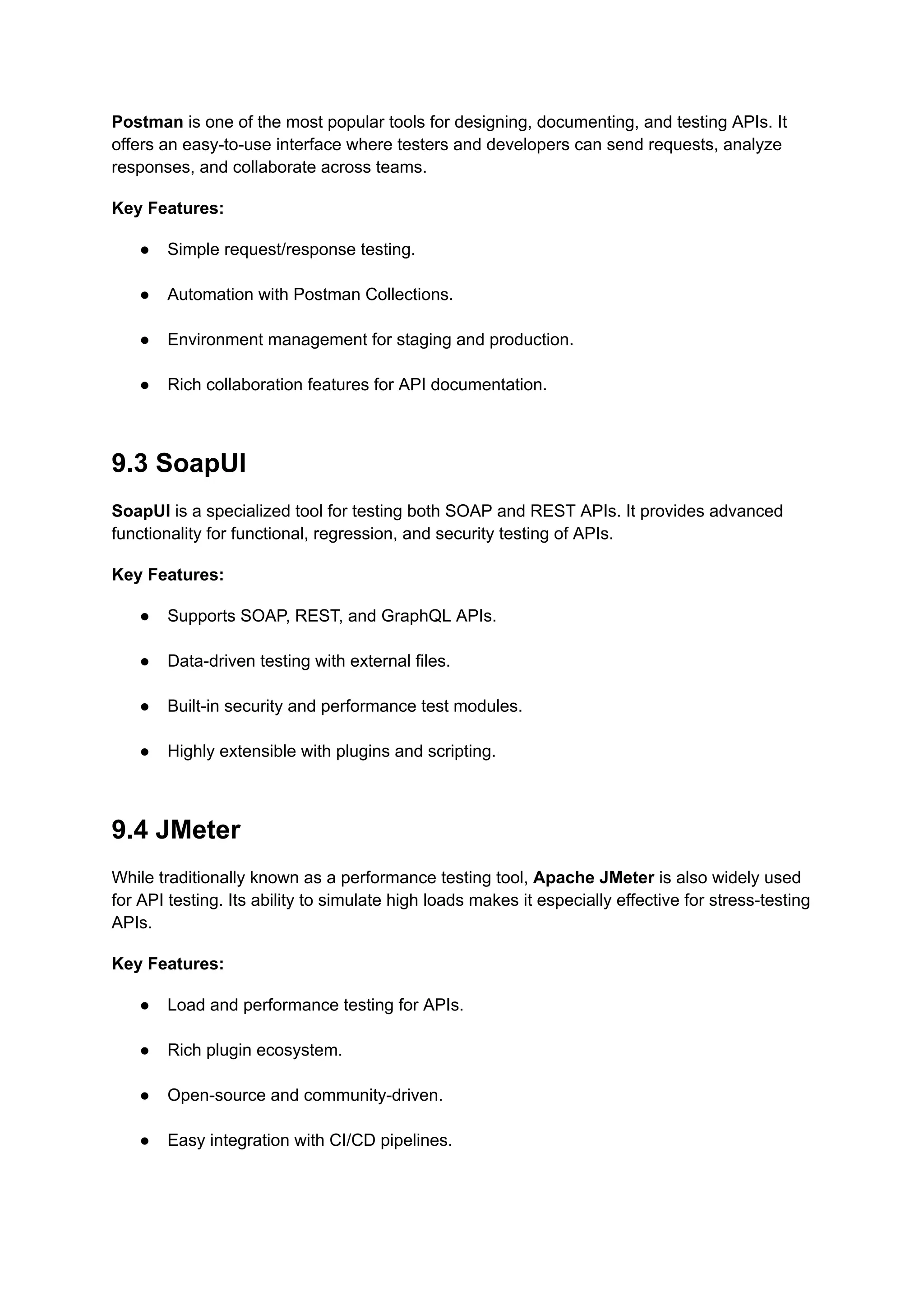 Postman is one of the most popular tools for designing, documenting, and testing APIs. It
offers an easy-to-use interface where testers and developers can send requests, analyze
responses, and collaborate across teams.
Key Features:
●​ Simple request/response testing.​
●​ Automation with Postman Collections.​
●​ Environment management for staging and production.​
●​ Rich collaboration features for API documentation.​
9.3 SoapUI
SoapUI is a specialized tool for testing both SOAP and REST APIs. It provides advanced
functionality for functional, regression, and security testing of APIs.
Key Features:
●​ Supports SOAP, REST, and GraphQL APIs.​
●​ Data-driven testing with external files.​
●​ Built-in security and performance test modules.​
●​ Highly extensible with plugins and scripting.​
9.4 JMeter
While traditionally known as a performance testing tool, Apache JMeter is also widely used
for API testing. Its ability to simulate high loads makes it especially effective for stress-testing
APIs.
Key Features:
●​ Load and performance testing for APIs.​
●​ Rich plugin ecosystem.​
●​ Open-source and community-driven.​
●​ Easy integration with CI/CD pipelines.​
 