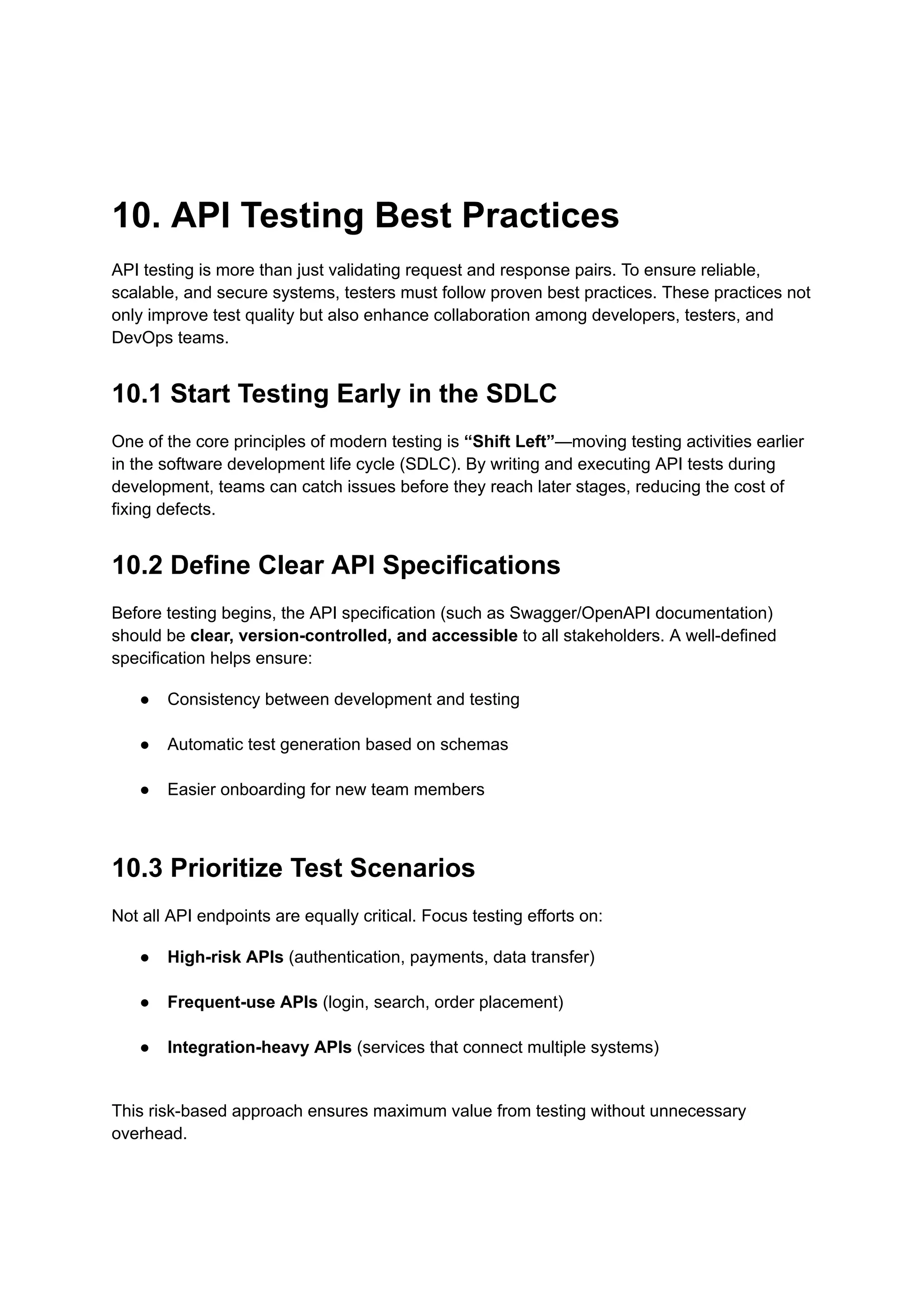 10. API Testing Best Practices
API testing is more than just validating request and response pairs. To ensure reliable,
scalable, and secure systems, testers must follow proven best practices. These practices not
only improve test quality but also enhance collaboration among developers, testers, and
DevOps teams.
10.1 Start Testing Early in the SDLC
One of the core principles of modern testing is “Shift Left”—moving testing activities earlier
in the software development life cycle (SDLC). By writing and executing API tests during
development, teams can catch issues before they reach later stages, reducing the cost of
fixing defects.
10.2 Define Clear API Specifications
Before testing begins, the API specification (such as Swagger/OpenAPI documentation)
should be clear, version-controlled, and accessible to all stakeholders. A well-defined
specification helps ensure:
●​ Consistency between development and testing​
●​ Automatic test generation based on schemas​
●​ Easier onboarding for new team members​
10.3 Prioritize Test Scenarios
Not all API endpoints are equally critical. Focus testing efforts on:
●​ High-risk APIs (authentication, payments, data transfer)​
●​ Frequent-use APIs (login, search, order placement)​
●​ Integration-heavy APIs (services that connect multiple systems)​
This risk-based approach ensures maximum value from testing without unnecessary
overhead.
 