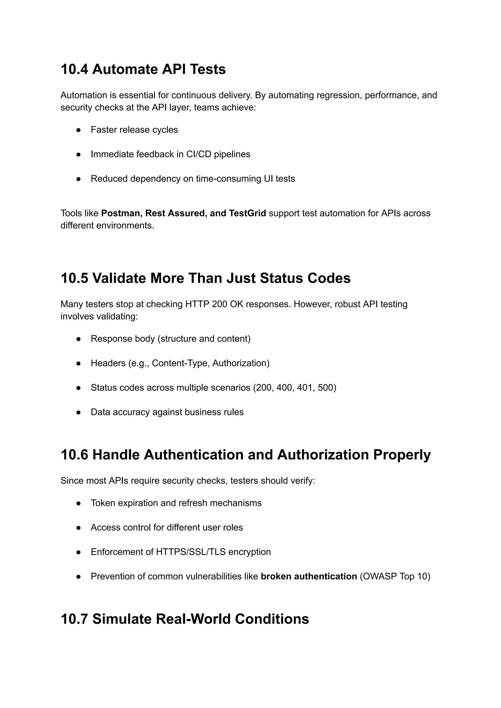 10.4 Automate API Tests
Automation is essential for continuous delivery. By automating regression, performance, and
security checks at the API layer, teams achieve:
●​ Faster release cycles​
●​ Immediate feedback in CI/CD pipelines​
●​ Reduced dependency on time-consuming UI tests​
Tools like Postman, Rest Assured, and TestGrid support test automation for APIs across
different environments.
10.5 Validate More Than Just Status Codes
Many testers stop at checking HTTP 200 OK responses. However, robust API testing
involves validating:
●​ Response body (structure and content)​
●​ Headers (e.g., Content-Type, Authorization)​
●​ Status codes across multiple scenarios (200, 400, 401, 500)​
●​ Data accuracy against business rules​
10.6 Handle Authentication and Authorization Properly
Since most APIs require security checks, testers should verify:
●​ Token expiration and refresh mechanisms​
●​ Access control for different user roles​
●​ Enforcement of HTTPS/SSL/TLS encryption​
●​ Prevention of common vulnerabilities like broken authentication (OWASP Top 10)​
10.7 Simulate Real-World Conditions
 