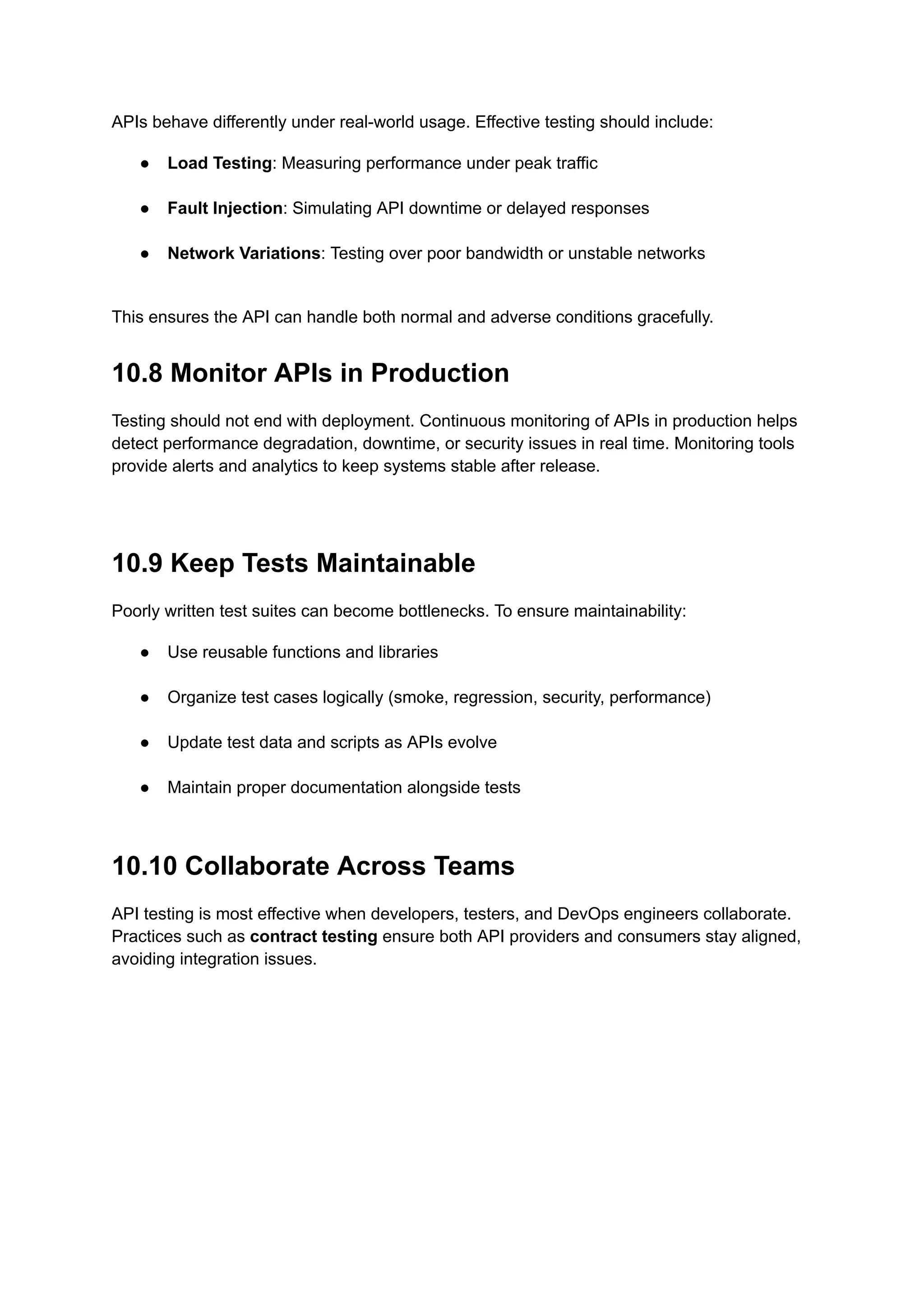 APIs behave differently under real-world usage. Effective testing should include:
●​ Load Testing: Measuring performance under peak traffic​
●​ Fault Injection: Simulating API downtime or delayed responses​
●​ Network Variations: Testing over poor bandwidth or unstable networks​
This ensures the API can handle both normal and adverse conditions gracefully.
10.8 Monitor APIs in Production
Testing should not end with deployment. Continuous monitoring of APIs in production helps
detect performance degradation, downtime, or security issues in real time. Monitoring tools
provide alerts and analytics to keep systems stable after release.
10.9 Keep Tests Maintainable
Poorly written test suites can become bottlenecks. To ensure maintainability:
●​ Use reusable functions and libraries​
●​ Organize test cases logically (smoke, regression, security, performance)​
●​ Update test data and scripts as APIs evolve​
●​ Maintain proper documentation alongside tests​
10.10 Collaborate Across Teams
API testing is most effective when developers, testers, and DevOps engineers collaborate.
Practices such as contract testing ensure both API providers and consumers stay aligned,
avoiding integration issues.
 