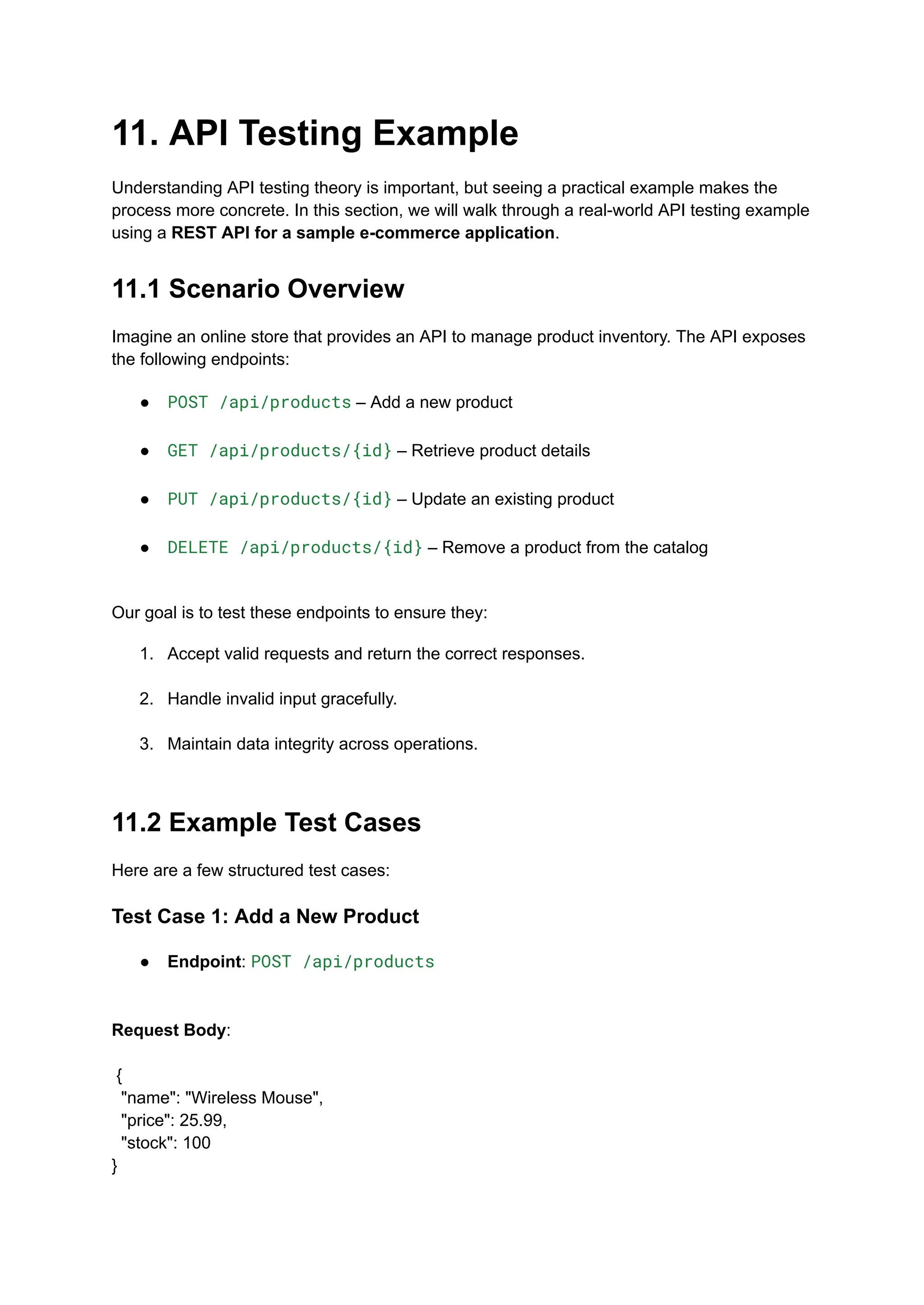 11. API Testing Example
Understanding API testing theory is important, but seeing a practical example makes the
process more concrete. In this section, we will walk through a real-world API testing example
using a REST API for a sample e-commerce application.
11.1 Scenario Overview
Imagine an online store that provides an API to manage product inventory. The API exposes
the following endpoints:
●​ POST /api/products – Add a new product​
●​ GET /api/products/{id} – Retrieve product details​
●​ PUT /api/products/{id} – Update an existing product​
●​ DELETE /api/products/{id} – Remove a product from the catalog​
Our goal is to test these endpoints to ensure they:
1.​ Accept valid requests and return the correct responses.​
2.​ Handle invalid input gracefully.​
3.​ Maintain data integrity across operations.​
11.2 Example Test Cases
Here are a few structured test cases:
Test Case 1: Add a New Product
●​ Endpoint: POST /api/products​
Request Body:​
​
{
"name": "Wireless Mouse",
"price": 25.99,
"stock": 100
}
 