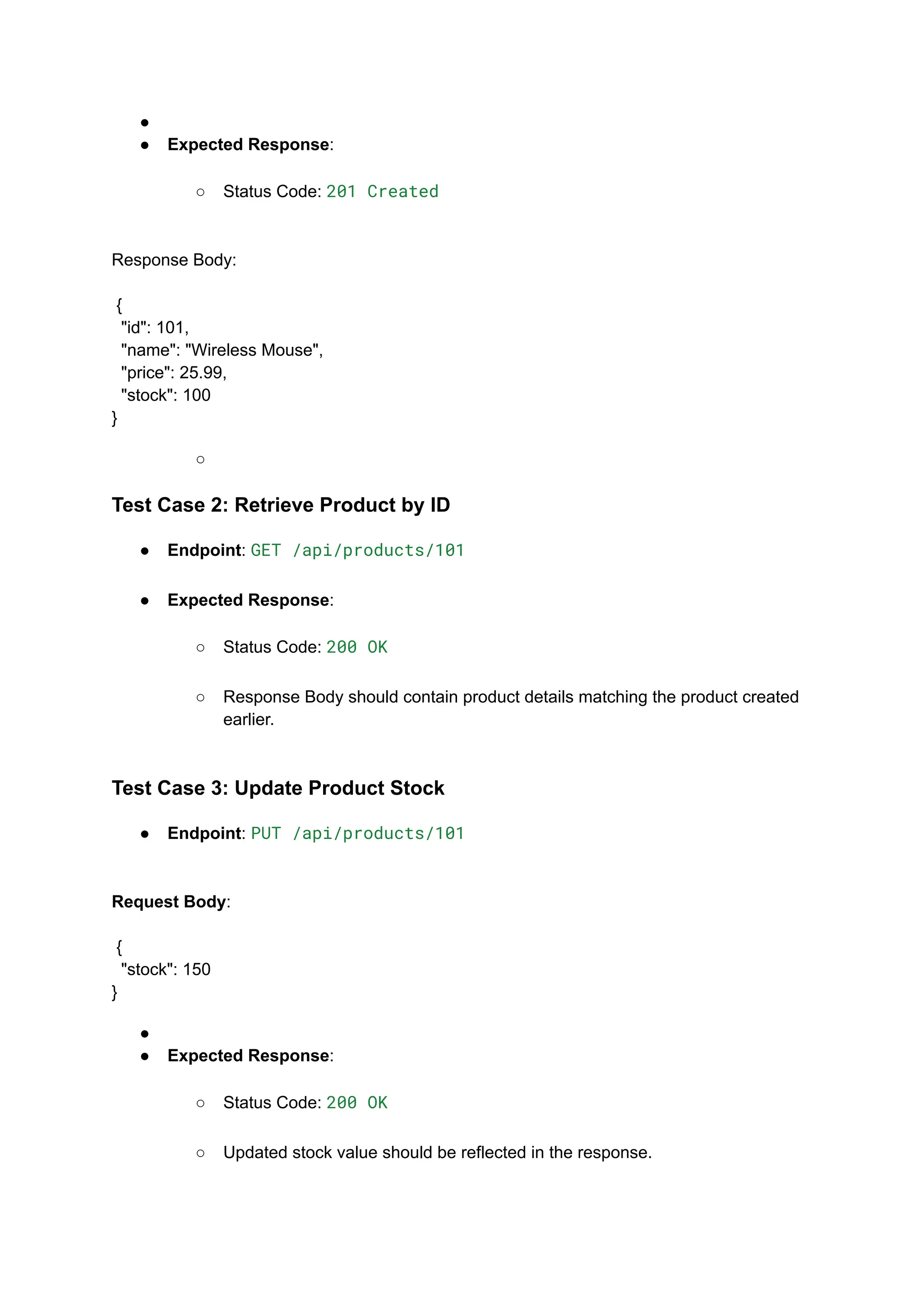 ●​
●​ Expected Response:​
○​ Status Code: 201 Created​
Response Body:​
​
{
"id": 101,
"name": "Wireless Mouse",
"price": 25.99,
"stock": 100
}
○​
Test Case 2: Retrieve Product by ID
●​ Endpoint: GET /api/products/101​
●​ Expected Response:​
○​ Status Code: 200 OK​
○​ Response Body should contain product details matching the product created
earlier.​
Test Case 3: Update Product Stock
●​ Endpoint: PUT /api/products/101​
Request Body:​
​
{
"stock": 150
}
●​
●​ Expected Response:​
○​ Status Code: 200 OK​
○​ Updated stock value should be reflected in the response.​
 