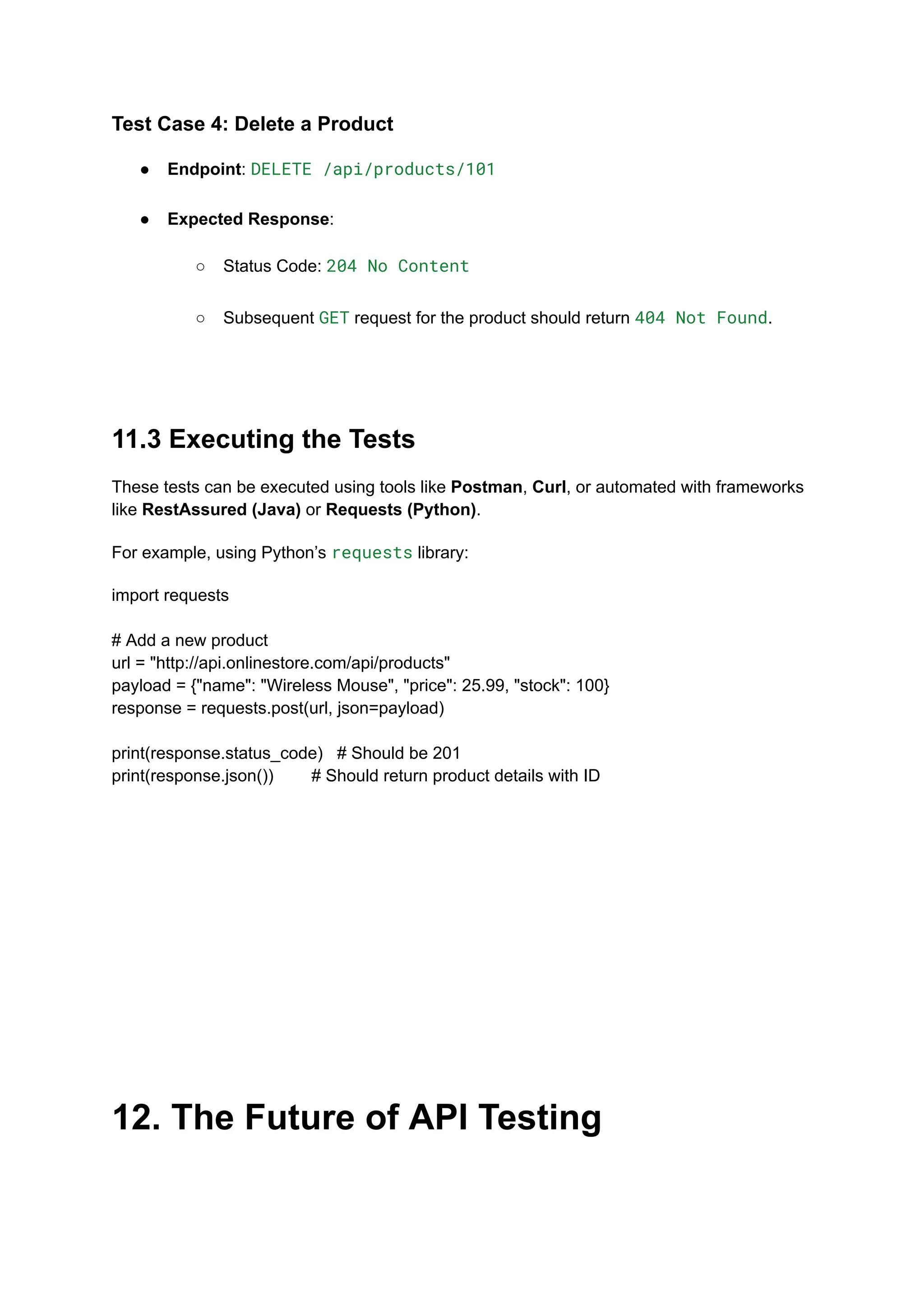 Test Case 4: Delete a Product
●​ Endpoint: DELETE /api/products/101​
●​ Expected Response:​
○​ Status Code: 204 No Content​
○​ Subsequent GET request for the product should return 404 Not Found.​
11.3 Executing the Tests
These tests can be executed using tools like Postman, Curl, or automated with frameworks
like RestAssured (Java) or Requests (Python).
For example, using Python’s requests library:
import requests
# Add a new product
url = "http://api.onlinestore.com/api/products"
payload = {"name": "Wireless Mouse", "price": 25.99, "stock": 100}
response = requests.post(url, json=payload)
print(response.status_code) # Should be 201
print(response.json()) # Should return product details with ID
12. The Future of API Testing
 