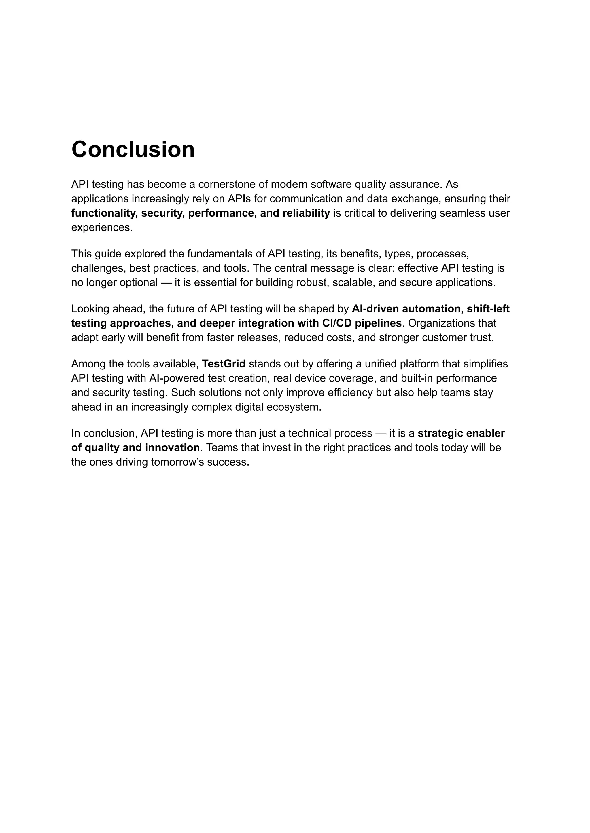 Conclusion
API testing has become a cornerstone of modern software quality assurance. As
applications increasingly rely on APIs for communication and data exchange, ensuring their
functionality, security, performance, and reliability is critical to delivering seamless user
experiences.
This guide explored the fundamentals of API testing, its benefits, types, processes,
challenges, best practices, and tools. The central message is clear: effective API testing is
no longer optional — it is essential for building robust, scalable, and secure applications.
Looking ahead, the future of API testing will be shaped by AI-driven automation, shift-left
testing approaches, and deeper integration with CI/CD pipelines. Organizations that
adapt early will benefit from faster releases, reduced costs, and stronger customer trust.
Among the tools available, TestGrid stands out by offering a unified platform that simplifies
API testing with AI-powered test creation, real device coverage, and built-in performance
and security testing. Such solutions not only improve efficiency but also help teams stay
ahead in an increasingly complex digital ecosystem.
In conclusion, API testing is more than just a technical process — it is a strategic enabler
of quality and innovation. Teams that invest in the right practices and tools today will be
the ones driving tomorrow’s success.
 